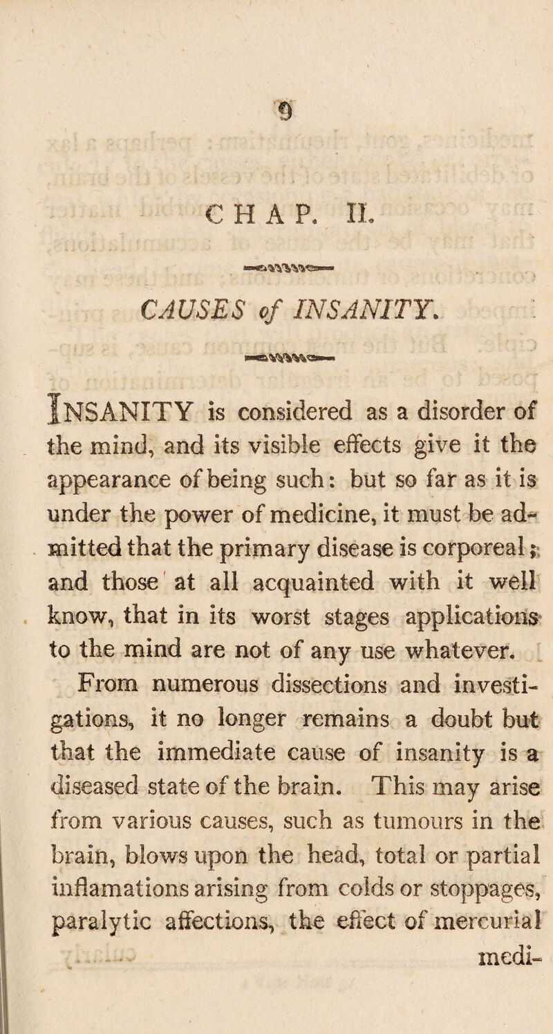 s CHAP. II. ,1 • • - • * ; . t CAUSES of INSANITY. Insanity is considered as a disorder of the mind, and its visible effects give it the appearance of being such: but so far as it is under the power of medicine, it must be ad¬ mitted that the primary disease is corporeal; and those at all acquainted with it well know, that in its worst stages applications to the mind are not of any use whatever. From numerous dissections and investi¬ gations, it no longer remains a doubt but that the immediate cause of insanity is a diseased state of the brain. This may arise from various causes, such as tumours in the brain, blows upon the head, total or partial indamations arising from colds or stoppages, paralytic affections, the effect of mercurial medi-