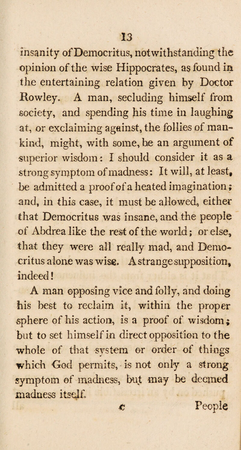 Insanity of Democritus, notwithstanding the opinion of the wise Hippocrates, as found in the entertaining relation given by Doctor Rowley, A man, secluding himself from society, and spending his time in laughing at, or exclaiming against, the follies of man¬ kind, might, with some, he an argument of superior wisdom : I should consider it as a strong symptom of madness: It will, at least* be admitted a proof of a heated imagination; and, in this case, it must be allowed^ either that Democritus was insane, and the people of Abdrea like the rest of the world; or else, that they were all really mad, and Demo¬ critus alone was wise, A strange supposition* indeed! A man opposing vice and folly, and doing his best to reclaim it, within the proper sphere of his action, is a proof of wisdom; but to set himself in direct opposition to the whole of that system or order of things which God permits, is not only a strong symptom of madness, but may be deemed madness itself t People