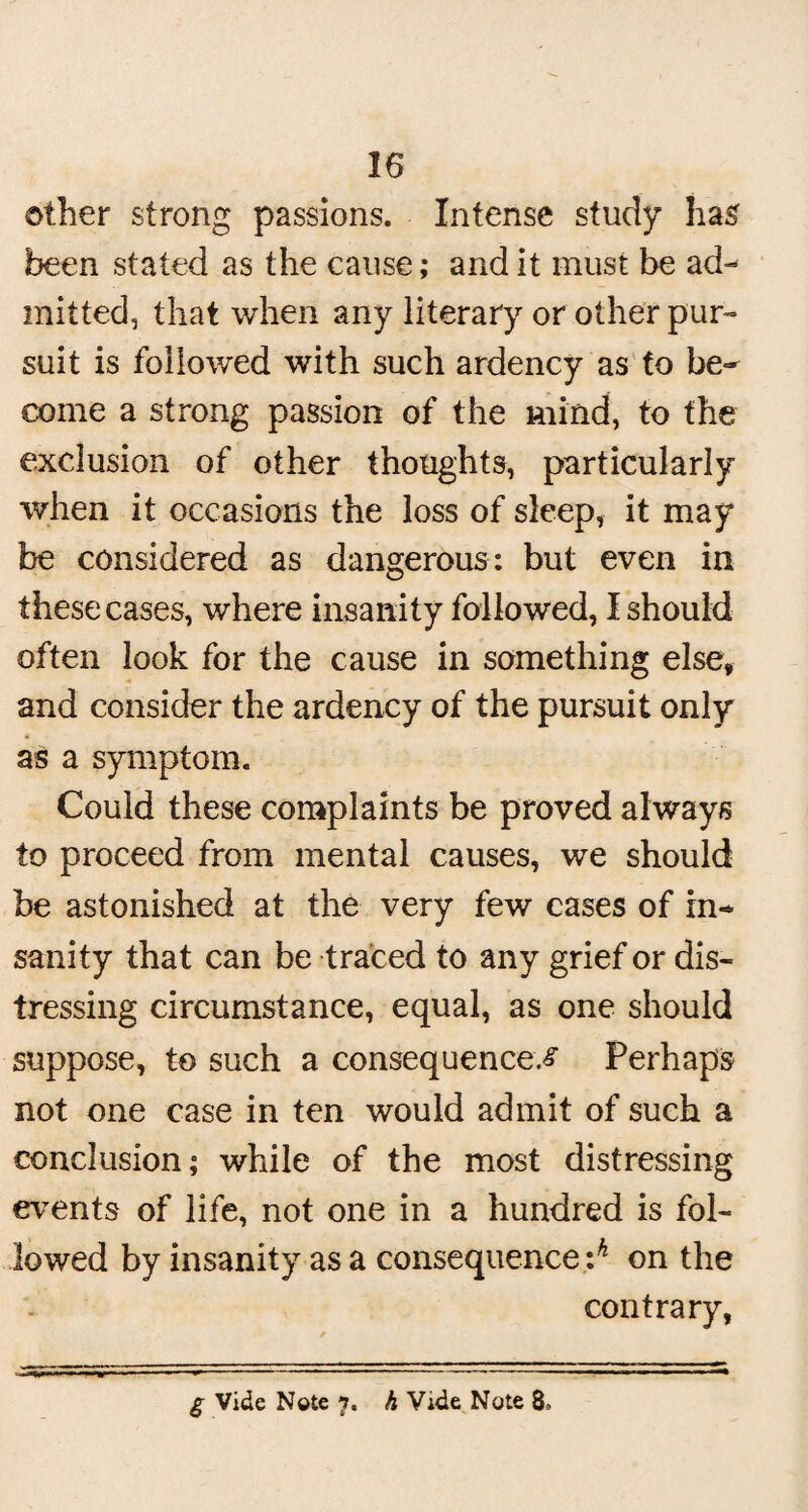 other strong passions. Intense study has been stated as the cause; and it must be ad¬ mitted, that when any literary or other pur¬ suit is followed with such ardency as to be¬ come a strong passion of the mind, to the exclusion of other thoughts, particularly when it occasions the loss of sleep, it may be considered as dangerous: but even in these cases, where insanity followed, I should often look for the cause in something else, and consider the ardency of the pursuit only as a symptom. Could these complaints be proved always to proceed from mental causes, we should be astonished at the very few cases of in¬ sanity that can be traced to any grief or dis¬ tressing circumstance, equal, as one should suppose, to such a consequences Perhaps not one case in ten would admit of such a conclusion; while of the most distressing events of life, not one in a hundred is fol¬ lowed by insanity as a consequence :^ on the contrary, £ Vide Note 7. h Vide Note 8»