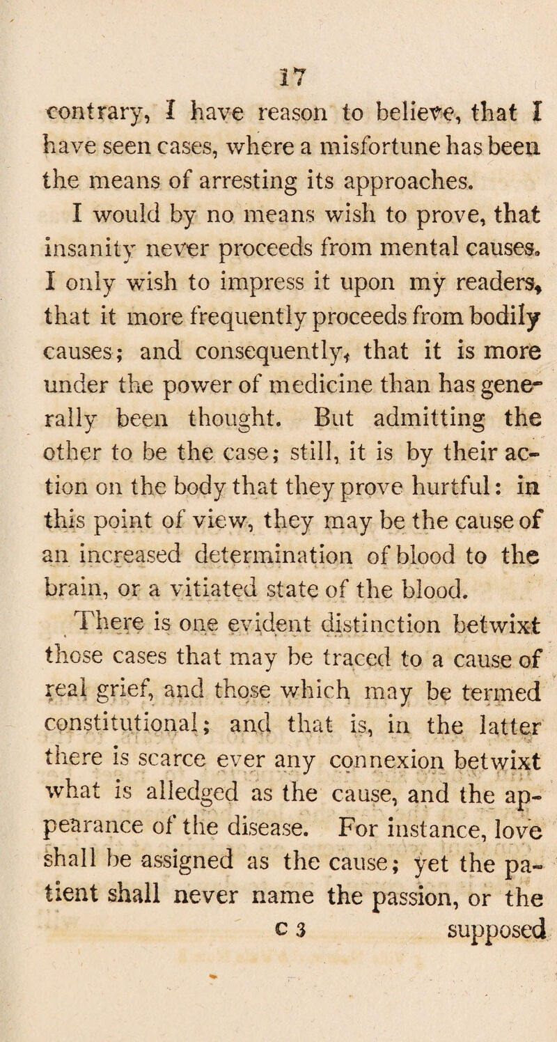 contrary, I have reason to believe, that I have seen cases, where a misfortune has been the means of arresting its approaches. I would by no means wish to prove, that insanity never proceeds from mental causes* I only wish to impress it upon my readers* that it more frequently proceeds from bodily causes; and consequently* that it is more under the power of medicine than has gene¬ rally been thought. But admitting the other to be the case; still, it is by their ac¬ tion on the body that they prove hurtful: in this point of view, they may be the cause of an increased determination of blood to the brain, or a vitiated state of the blood. There is one evident distinction betwixt those cases that may be traced to a cause of real grief, and those which may be termed constitutional; and that is, in the latter there is scarce ever any connexion betwixt what is alledged as the cause, and the ap¬ pearance of the disease. For instance, love shall be assigned as the cause; yet the pa¬ tient shall never name the passion, or the c 3 supposed