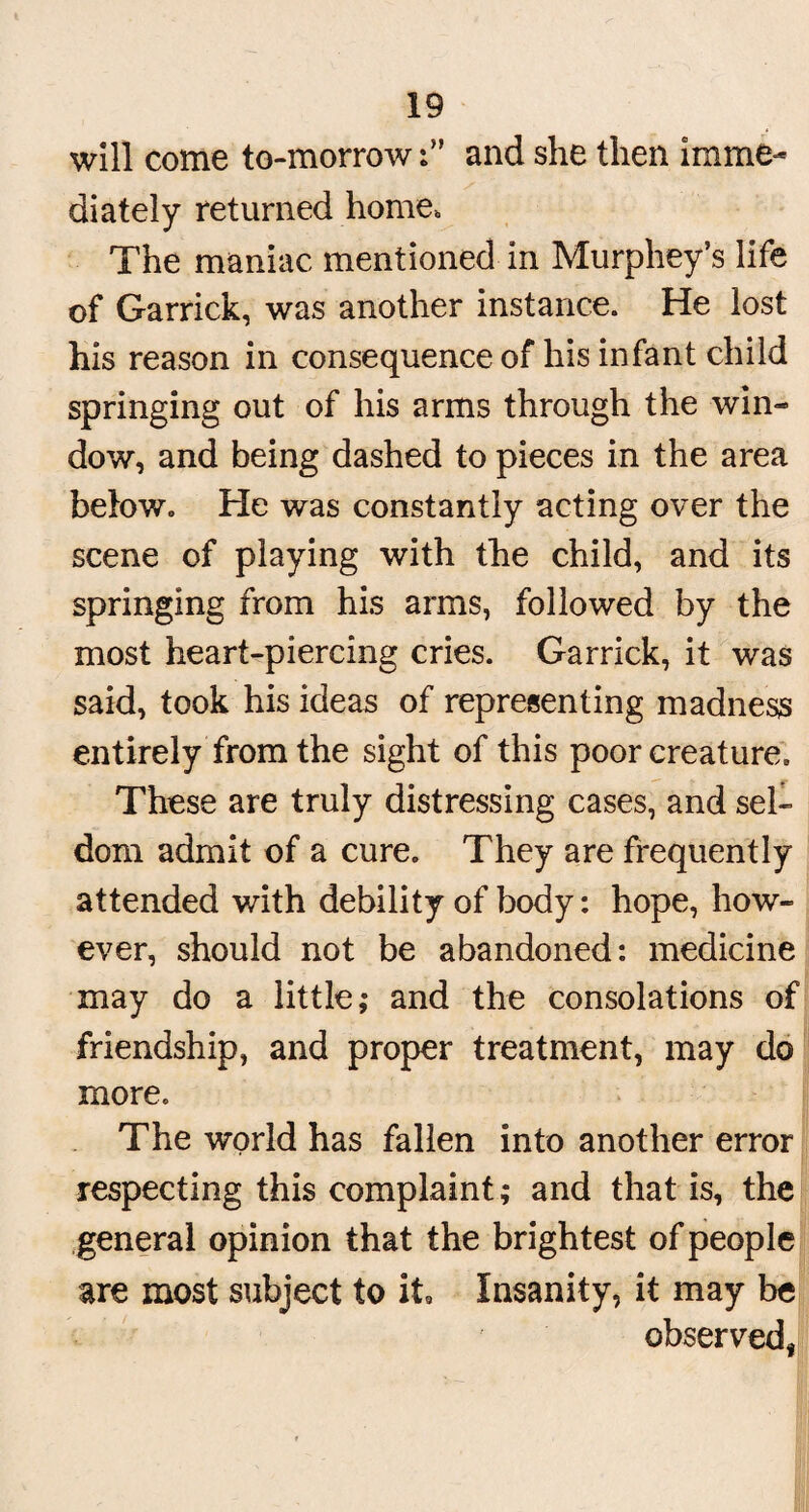 will come to-morrowand she then imme¬ diately returned home. The maniac mentioned in Murphey’s life of Garrick, was another instance. He lost his reason in consequence of his infant child springing out of his arms through the win¬ dow, and being dashed to pieces in the area below. He was constantly acting over the scene of playing with the child, and its springing from his arms, followed by the most heart-piercing cries. Garrick, it was said, took his ideas of representing madness entirely from the sight of this poor creature. These are truly distressing cases, and sel¬ dom admit of a cure. They are frequently attended with debility of body: hope, how¬ ever, should not be abandoned: medicine may do a little; and the consolations of friendship, and proper treatment, may do more. The world has fallen into another error respecting this complaint; and that is, the general opinion that the brightest of people are most subject to it. Insanity, it may be observed,