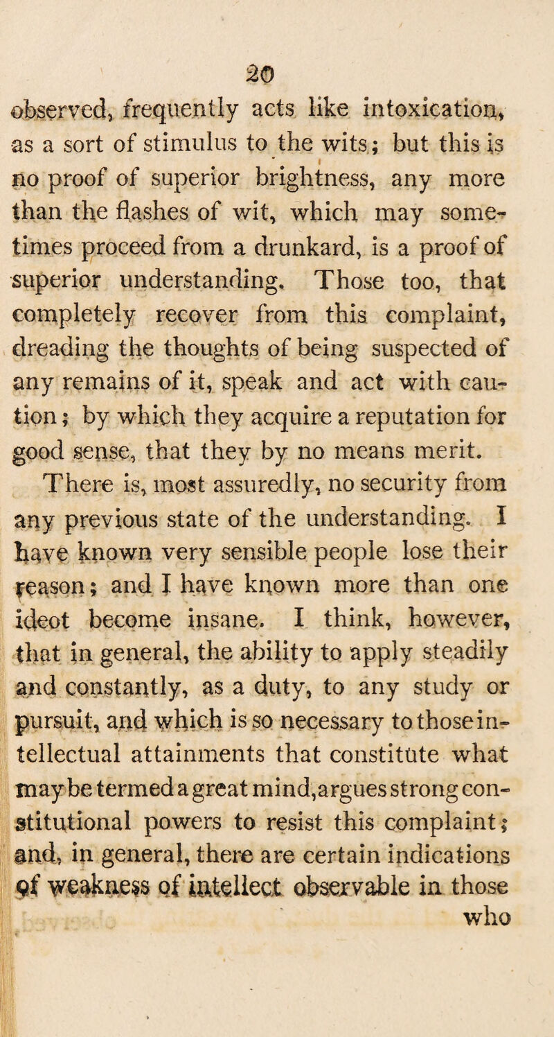 observed, frequently acts like intoxication, as a sort of stimulus to the wits ; but this is no proof of superior brightness, any more than the flashes of wit, which may some¬ times proceed from a drunkard, is a proof of superior understanding. Those too, that completely recover from this complaint, dreading the thoughts of being suspected of any remains of it, speak and act with cau¬ tion ; by which they acquire a reputation for good sense, that they by no means merit. There is, most assuredly, no security from any previous state of the understanding. I have known very sensible people lose their reason; and I have known more than one ideot become insane. I think, however, that in general, the ability to apply steadily and constantly, as a duty, to any study or pursuit, and which is so necessary tothosein- tellectual attainments that constitute what maybe termed a great mind,argues strong con¬ stitutional powers to resist this complaint; and, in general, there are certain indications qf weakness of intellect observable in those who