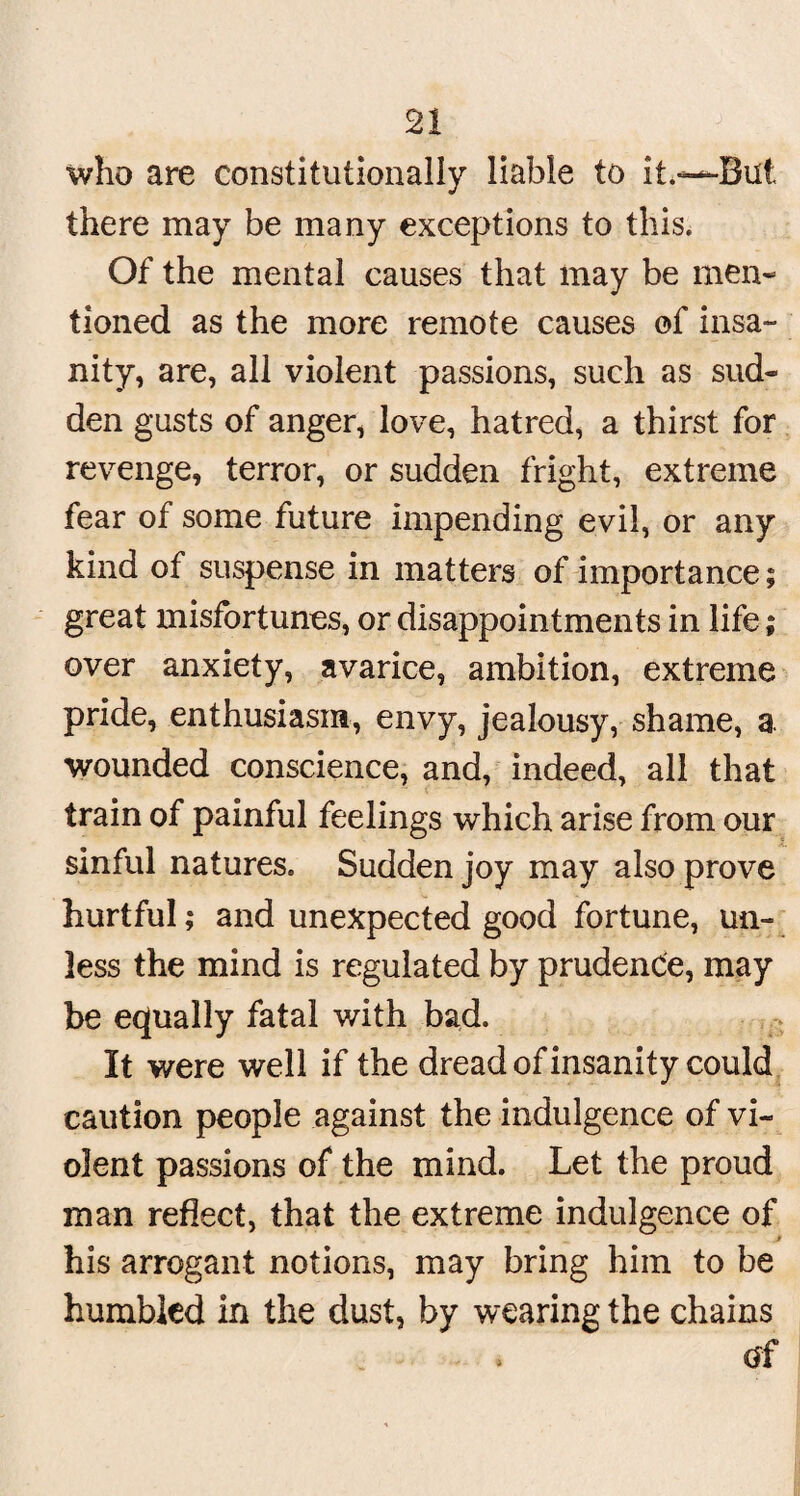 who are constitutionally liable to it.“But there may be many exceptions to this. Of the mental causes that may be men¬ tioned as the more remote causes of insa¬ nity, are, all violent passions, such as sud¬ den gusts of anger, love, hatred, a thirst for revenge, terror, or sudden fright, extreme fear of some future impending evil, or any kind of suspense in matters of importance; great misfortunes, or disappointments in life; over anxiety, avarice, ambition, extreme pride, enthusiasm, envy, jealousy, shame, a. wounded conscience, and, indeed, all that train of painful feelings which arise from our sinful natures. Sudden joy may also prove hurtful; and unexpected good fortune, un¬ less the mind is regulated by prudence, may be equally fatal with bad. It were well if the dread of insanity could caution people against the indulgence of vi¬ olent passions of the mind. Let the proud man reflect, that the extreme indulgence of his arrogant notions, may bring him to be humbled in the dust, by wearing the chains of
