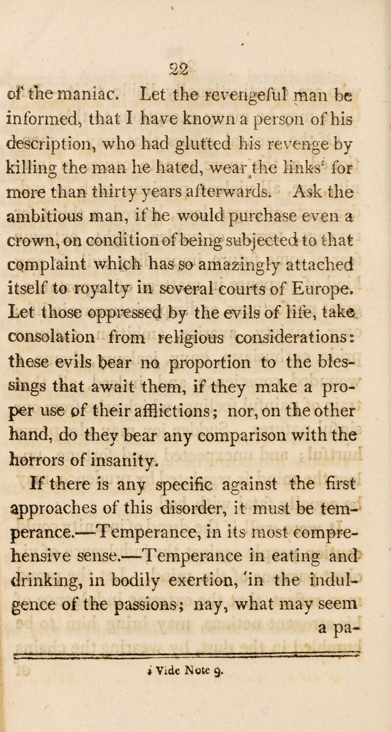 of the maniac. Let the revengeful man be informed, that I have known a person of his description, who had glutted his revenge by killing the man he hated, wearfhe links' for more than thirty years afterwards. Ask the ambitious man, if he would purchase even a crown, on condition of being subjected to that complaint which has so amazingly attached itself to royalty in several courts of Europe. Let those oppressed by the evils of life, take consolation from religious considerations s these evils bear no proportion to the bles¬ sings that await them, if they make a pro¬ per use of their afflictions; nor, on the other hand, do they bear any comparison with the horrors of insanity. If there is any specific against the first approaches of this disorder, it must be tem¬ perance.—Temperance, in its most compre¬ hensive sense.—Temperance in eating and drinking, in bodily exertion, in the indul¬ gence of the passions; nay, what may seem a pa- t Vide Note 9.