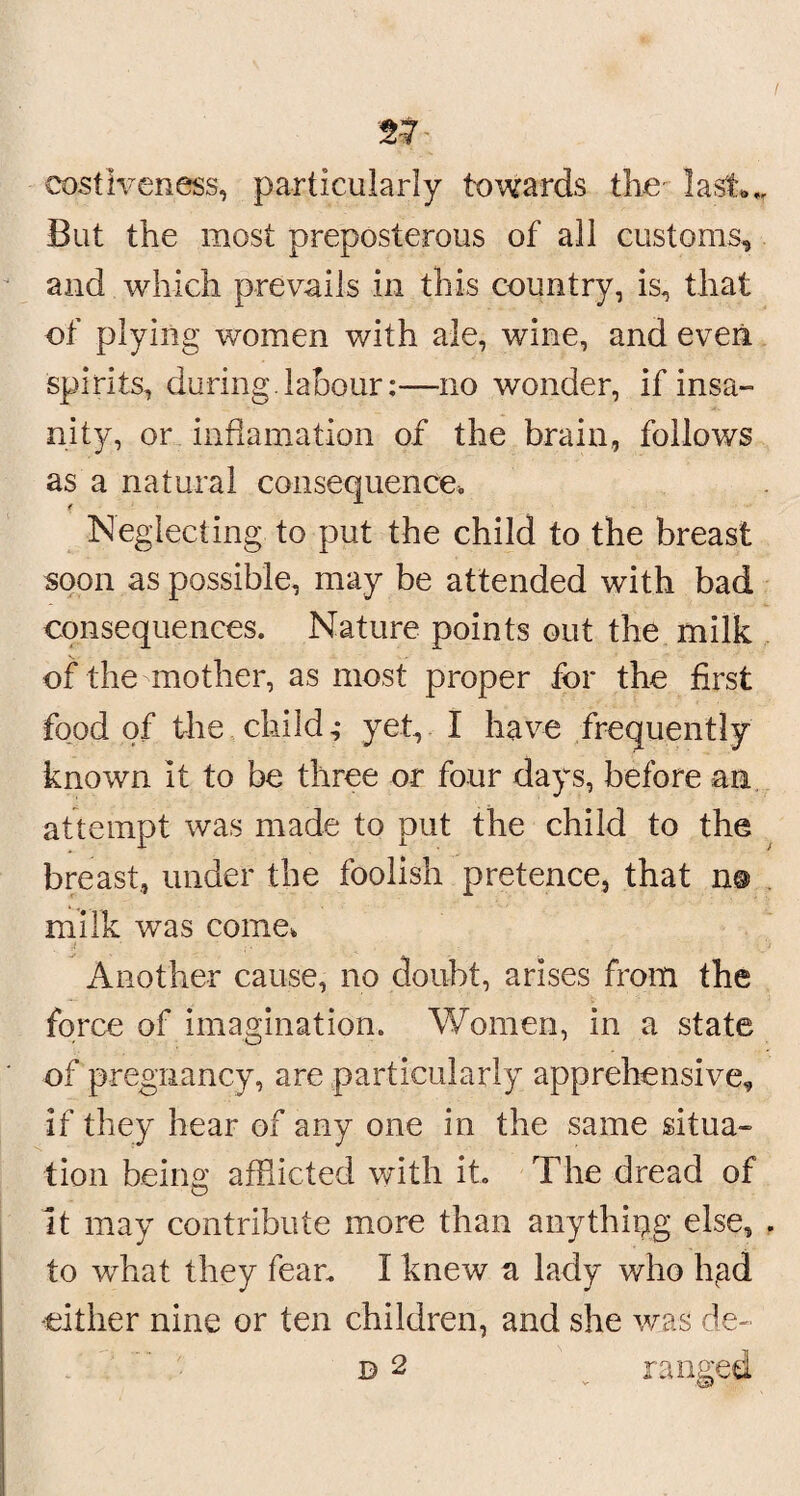 costiveness, particularly towards the last** But the most preposterous of all customs, and which prevails in this country, is, that of plying women with ale, wine, and even spirits, during.labour:—no wonder, if insa¬ nity, or infiamation of the brain, follows as a natural consequence* Neglecting to put the child to the breast soon as possible, may be attended with bad consequences. Nature points out the milk of the mother, as most proper for the first food of the child,- yet, I have frequently known it to be three or four days, before am attempt was made to put the child to the breast, under the foolish pretence, that n© milk was come* j ■ . ■ Another cause, no doubt, arises from the force of imagination. Women, in a state of pregnancy, are particularly apprehensive, if they hear of any one in the same situa¬ tion being afflicted with it. The dread of It may contribute more than anything else, . to what they fear. I knew a lady who hgd -either nine or ten children, and she was de- b 2 ranged