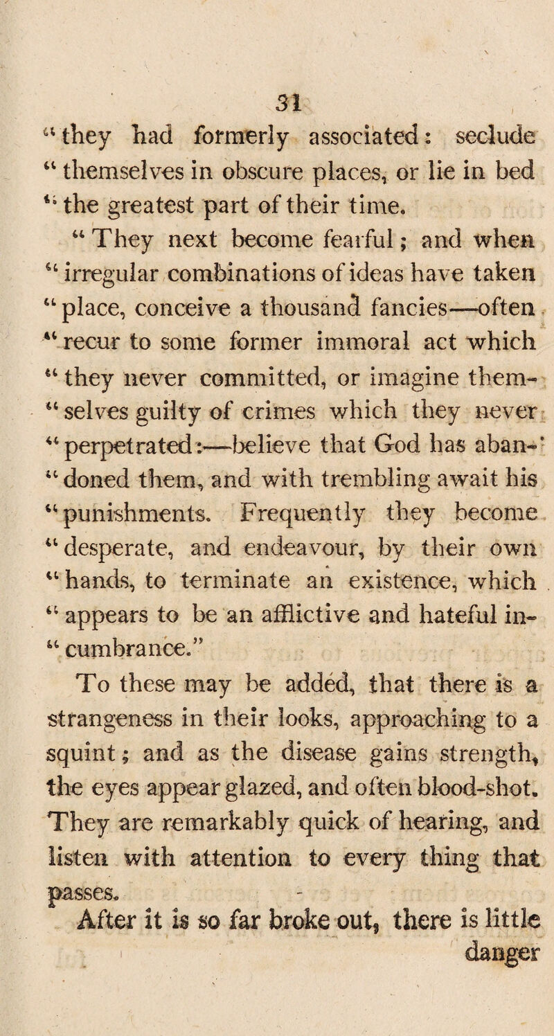 u they had formerly associated: seclude 41 themselves in obscure places, or lie in bed “ the greatest part of their time. aThey next become fearful; and when 44 irregular combinations of ideas have taken 44 place, conceive a thousand fancies—often “ recur to some former immoral act which 44 they never committed, or imagine them- u selves guilty of crimes which they never “perpetrated:—believe that God has aban-' 44 doned them, and with trembling await his 44 punishments. Frequently they become 44 desperate, and endeavour, by their own 44 hands, to terminate an existence, which 44 appears to be an afflictive and hateful in- 44 cumbrance.” To these may be added, that there is a strangeness in their looks, approaching to a squint; and as the disease gains strength* the eyes appear glazed, and often blood-shot. They are remarkably quick of hearing, and listen with attention to every thing that passes. After it is so far broke out, there is little i danger