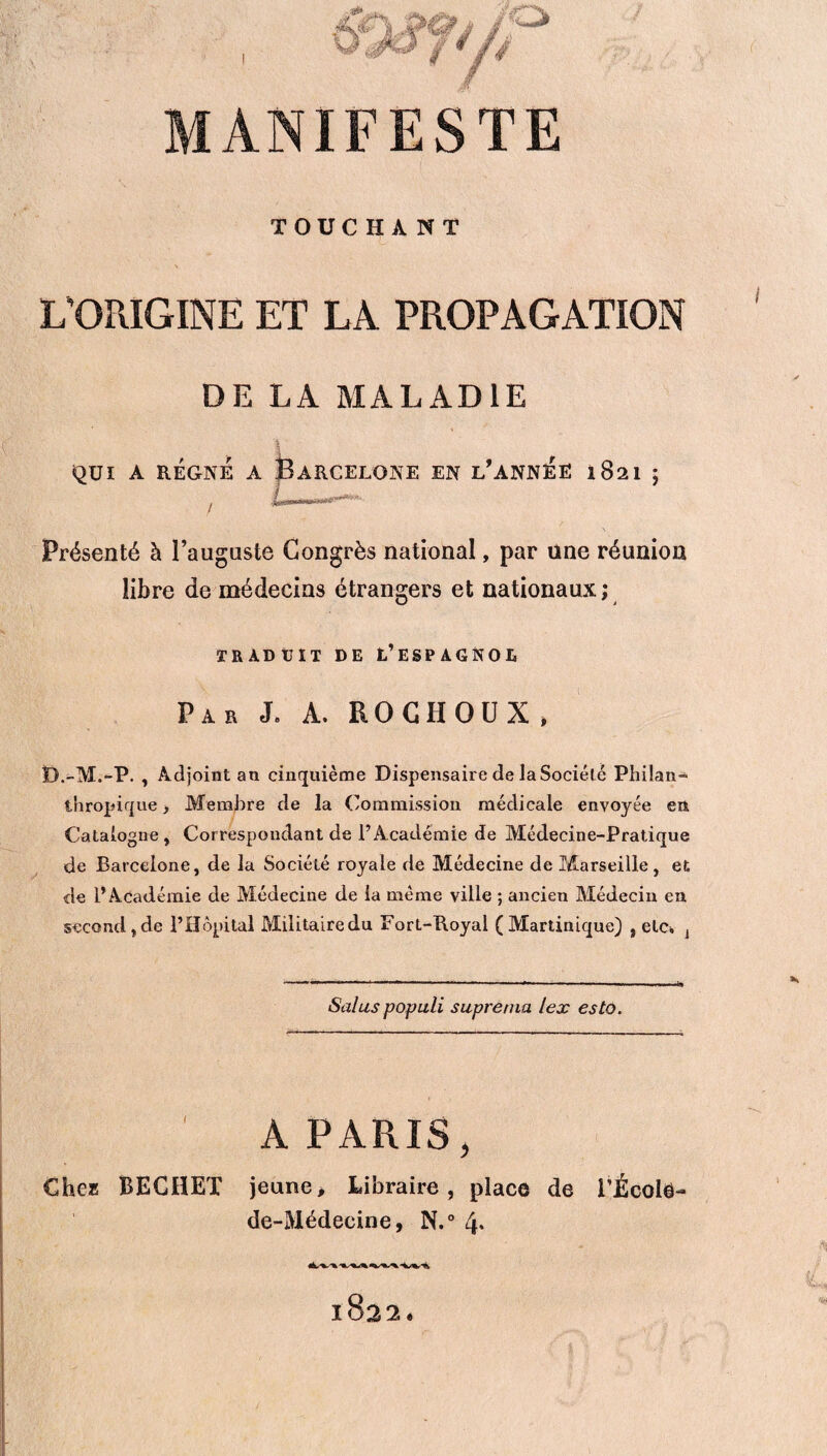 MANIFESTE TOUC HA NT L’ORIGINE ET LA PROPAGATION DE LA MALADIE QUI A RÉGNÉ A BARCELONE EN L'ANNEE l$2l ; Présenté à l’auguste Congrès national, par une réunion libre de médecins étrangers et nationaux ; TRÀDtJÏT DE L’ESPAGNOE Par J. A. ROCHOUX, D.-M.-P. , Adjoint an cinquième Dispensaire de la Société Philan¬ thropique > Membre de la Commission médicale envoyée en Catalogne, Correspondant de l’Académie de Médecine-Pratique de Barcelone, de la Société royale de Médecine de Marseille, et de l’Académie de Médecine de la même ville ; ancien Médecin en second, de l’Hôpital Militaire du Fort-Royal (Martinique) , etc* j Salus populi suprerna lex esta. A PARIS, Chez BECHET jeune. Libraire, place de l'École- de-Médecine, N.° 4* 1822.