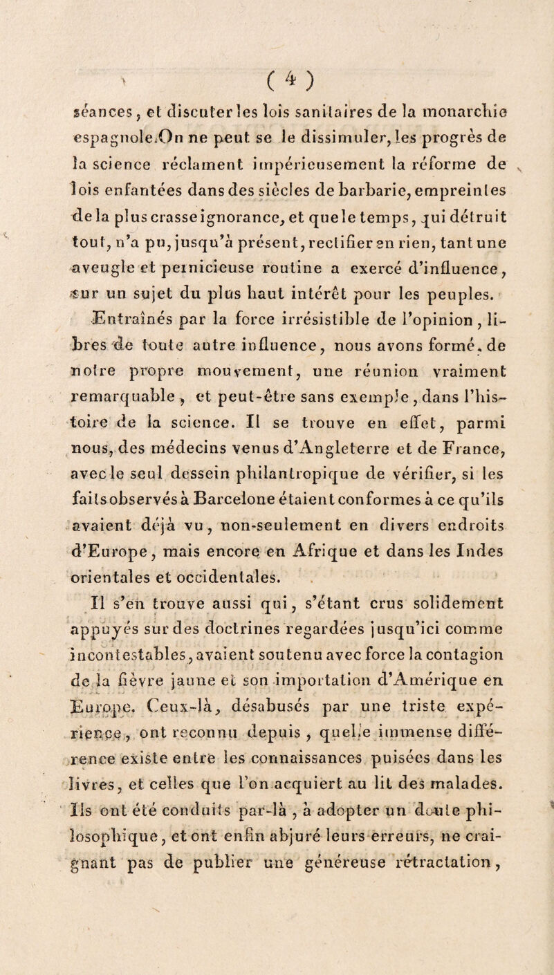 séances, et discuter les lois sanitaires de la monarchie espagnoleiOn ne peut se le dissimuler, les progrès de la science réclament impérieusement la réforme de lois enfantées dans des siècles de barbarie, empreintes de la plus crasse ignorance, et que le temps, qui détruit tout, n’a pu, jusqu’à présent, rectifier en rien, tant une aveugle et pernicieuse routine a exercé d’influence, «Dr un sujet du plus haut intérêt pour les peuples. Entraînés par la force irrésistible de l’opinion, li¬ bres de toute autre influence, nous avons formé, de notre propre mouvement, une réunion vraiment remarquable , et peut-être sans exemple , dans l’his¬ toire de la science. Il se trouve en effet, parmi nous, des médecins venus d’Angleterre et de France, avec le seul dessein philantropique de vérifier, si les faits observés à Barcelone étaient conformes à ce qu’ils avaient déjà vu, non-seulement en divers endroits d’Europe, mais encore en Afrique et dans les Indes orientales et occidentales. Il s’en trouve aussi qui, s’étant crus solidement appuyés sur des doctrines regardées jusqu’ici comme incontestables, avaient soutenu avec force la contagion de la fièvre jaune et son importation d’Amérique en Europe. Ceux-là, désabusés par une triste expé¬ rience , ont reconnu depuis, quelie immense diffé¬ rence existe entre les connaissances puisées dans les livres, et celles que Ton acquiert au lit des malades. Ils ont été conduits par-là , à adopter un doute phi¬ losophique, et ont enfin abjuré leurs erreurs, ne crai¬ gnant pas de publier une généreuse rétractation,