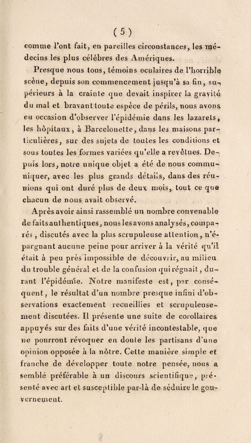 comme l’ont fait, en pareilles circonstances, les mé¬ decins les plus célébrés des Amériques. Presque nous tous, témoins oculaires de l’horrible scène, depuis son commencement jusqu’à sa fin, su-s périeurs à la crainte que devait inspirer la gravité du mal et bravant toute espèce de périls, nous avoua eu occasion d’observer l’épidémie dans les lazarets, les hôpitaux, à Barcelonette, dans les maisons par¬ ticulières, sur des sujets de toutes les conditions et sous toutes les formes variées qu’elle a revêtues. De¬ puis lors, notre unique objet a été de nous commu¬ niquer, avec les plus grands détails, dans des réu¬ nions qui ont duré plus de deux mois, tout ce que chacun de nous avait observé. Après avoir ainsi rassemblé un nombre convenable de faits authentiques, nous les avons analysés, compa¬ rés , discutés avec la plus scrupuleuse attention, n’é¬ pargnant aucune peine pour arriver à la vérité qu’il était à peu près Impossible de découvrir, au milieu du trouble général et de la confusion qui régnait, du¬ rant l’épidém'ie. Notre manifeste est, par consé¬ quent, le résultat d’un nombre presque infini d’ob¬ servations exactement recueillies et scrupuleuse¬ ment discutées. Il présente une suite de corollaires appuyés sur des faits d’une vérité incontestable, que me pourront révoquer en doute les partisans d’une opinion opposée à la nôtre. Cette manière simple et franche de développer toute notre pensée, nous a semblé préférable à un discours scientifique, pré¬ senté avec art et susceptible par-là de séduire le gou¬ vernement.