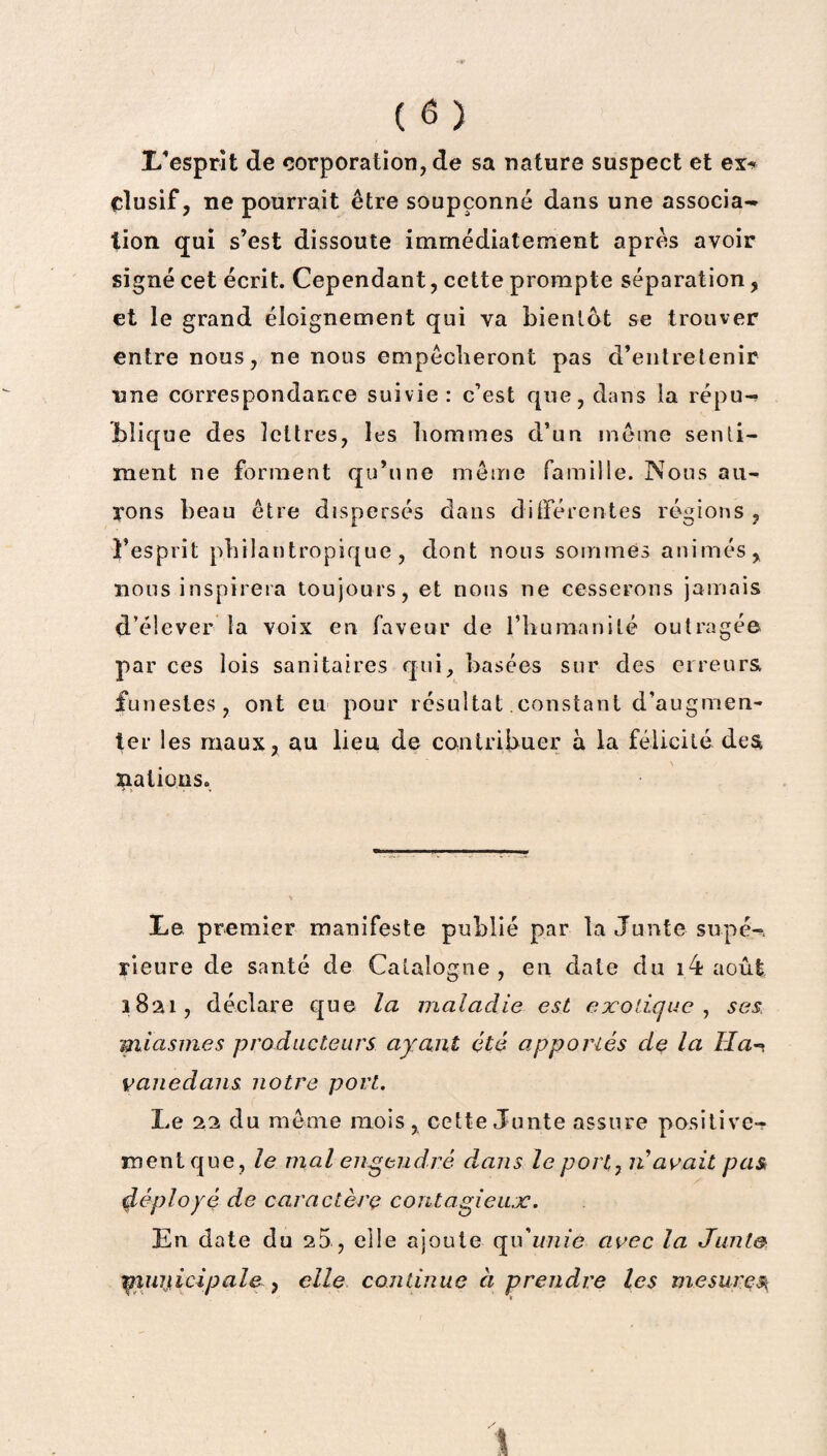 L’esprit de corporation, de sa nature suspect et ex* çlusif, ne pourrait être soupçonné dans une associa¬ tion qui s’est dissoute immédiatement après avoir signé cet écrit. Cependant, cette prompte séparation, et le grand éloignement qui va bientôt se trouver entre nous, ne nous empêcheront pas d’entretenir une correspondance suivie : c’est que, dans la répu¬ blique des lettres, les hommes d’un même senti¬ ment ne forment qu’une même famille. Nous au¬ rons beau être dispersés dans différentes régions , l’esprit philantropique, dont nous sommes animés, nous inspirera toujours, et nous ne cesserons jamais d’élever la voix en faveur de l’humanité outragée par ces lois sanitaires qui, basées sur des erreurs funestes, ont eu pour résultat constant d’augmen¬ ter les maux, au lieu de contribuer à la félicité des nations. Le premier manifeste publié par la Junte supé¬ rieure de santé de Catalogne, en date du 14 août 1821, déclare que la maladie est exotique , ses miasmes producteurs ayant été apportés de la Ha-, yanedans notre port. Le 22 du même mois , cette Junte assure positive¬ ment que, le mal engendré dans le port, n avait pas déployé de caractère contagieux. En date du 25 , elle ajoute qu'unie avec la Junte pmijicipale , elle continue à prendre les mesure3