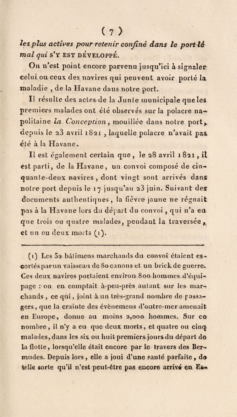 les. plus actives pour retenir confiné dans le port té mal qui s’y est développe. On n’est point encore parvenu jusqu’ici à signaler celui ou ceux des navires qui peuvent avoir porté la maladie , de la Havane dans notre port. Il résulte des actes de la Junte municipale que les premiers malades ont été observés sur la polacre na¬ politaine la Conception, mouillée dans notre port,, depuis le 23 avril 1821 , laquelle poîacre n’avait paâ. été à la Havane * Il est également certain que, le 28 avril 1 821 , il est parti, de la Havane, un convoi composé de cin¬ quante-deux navires , dont vingt sont arrivés dans notre port depuis le 17 jusqu’au 23 juin. Suivant des documents authentiques, îa lièvre jaune ne régnait pas à la Havane lors du départ du convoi , qui n’a en que trois ou quatre malades, pendant la traversée * et un ou deux morts (1). (1) Les 5a baiimens marchands du convoi étaient es- «ortésparun vaisseau de 80 canons et un brick de guerre* Ces deux navires portaient environ 800 hommes d’équi¬ page : on en comptait à-peu-près autant sur les mar¬ chands , ce qui, joint à un très-grand nombre de passa¬ gers, que la crainte des évènemens d’outre-mer amenait en Europe, donne au moins 2,000 hommes. Sur ce nombre, il n’y a eu que deux morts, et quatre ou cinq malades, dans les six ou huit premiers jours du départ do la flotte, lorsqu’elle était encore par le travers des Ber¬ mudes. Depuis lors, elle a joui d’une santé parfaite, do telle sorte qu’il n’est peut-être pas encore arrivé en