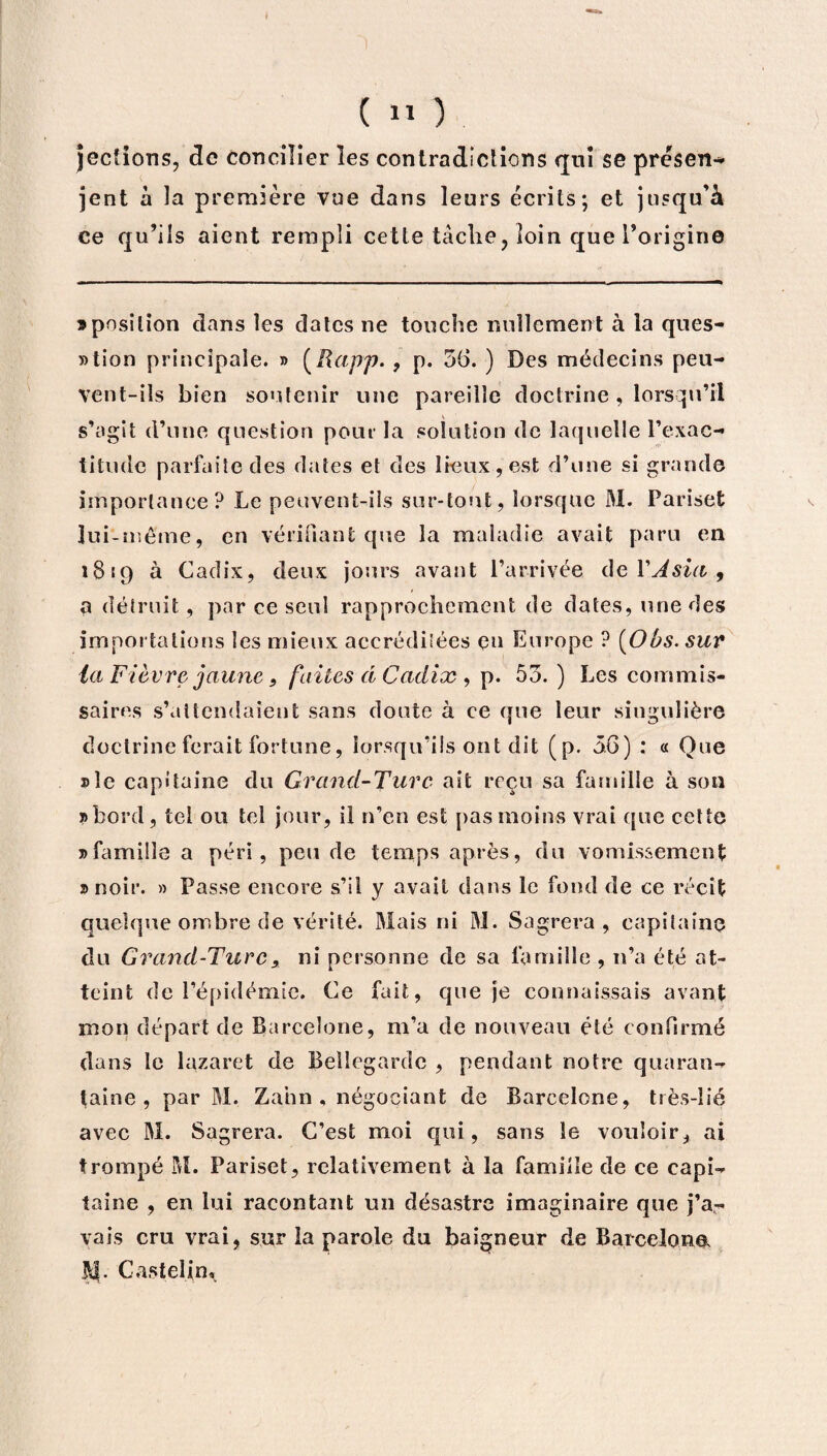 jecîions, de concilier les contradictions qui se présent jent à la première vue dans leurs écrits; et jusqu’à ce qu’ils aient rempli cette tâche? loin que l’origine » position dans les dates ne touche nullement à la ques¬ tion principale. » (lïapp. , p. 56. ) Des médecins peu¬ vent-ils bien soutenir une pareille doctrine , lorsqu’il s’agit d’une question pour la solution de laquelle l’exac¬ titude parfaite des dates et des lieux, est d’une si grande importance? Le peuvent-ils sur-tout, lorsque M. Pariset lui-même, en vérifiant que la maladie avait paru en 1819 à Cadix, deux jours avant l’arrivée de Y A sia , a détruit, par ce seul rapprochement de dates, une des importations les mieux accréditées en Europe ? (Obs. sur la Fièvre jaunes faites d Cadix , p. 55. ) Les commis¬ saires s’attendaient sans doute à ce que leur singulière doctrine ferait fortune, lorsqu’ils ont dit (p. 56) : « Que »îe capitaine du Grand-Turc ait reçu sa famille à son »bord, tel ou tel jour, il n’en est pas moins vrai que cette j>famille a péri, peu de temps après, du vomissement » noir. » Passe encore s’il y avait dans le fond de ce récit quelque ombre de vérité. Mais ni M. Sagrera , capitaine du Grand-Turc, ni personne de sa famille , n’a été at¬ teint de l’épidémie. Ce fait, que je connaissais avant mon départ de Barcelone, m’a de nouveau été confirmé dans le lazaret de Beîîegardc , pendant notre quaran¬ taine , par M. Zahn , négociant de Barcelone, très-Iié avec M. Sagrera. C’est moi qui, sans le vouloir, ai trompé M. Pariset, relativement à la famille de ce eapi- taine , en lui racontant un désastre imaginaire que j’a¬ vais cru vrai, sur la parole du baigneur de Barcelone, M. Castelin *