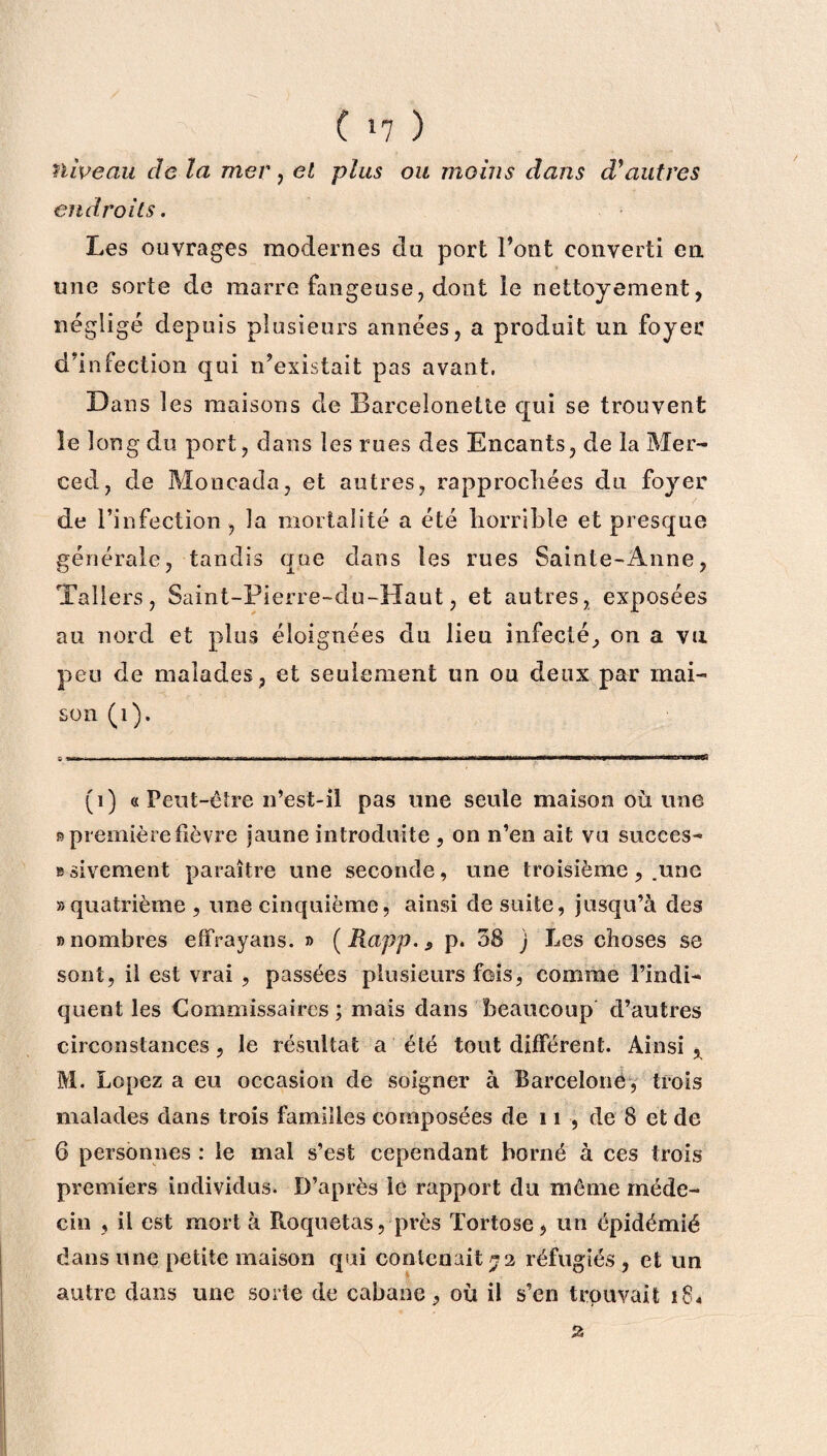 niveau de la mer, et plus ou moins dans d'autres endroits. Les ouvrages modernes du port l’ont converti en une sorte de marre fangeuse, dont le nettoyement, négligé depuis plusieurs années, a produit un foyer d’infection qui n’existait pas avant, Dans les maisons de Barcelonette qui se trouvent le long du port, dans les rues des Encants, de la Mer¬ ced, de Moncada, et autres, rapprochées du foyer de l’infection , la mortalité a été horrible et presque générale, tandis que dans les rues Sainte-Anne, Tallers, Sain t-Pierre-du-Haut, et autres, exposées au nord et plus éloignées du lieu infecté, on a vu peu de malades, et seulement un ou deux par mai¬ son (i). (i) « Peut-être n’est-il pas une seule maison où une 9 première fièvre jaune introduite , on n’en ait vu succes- Bsivement paraître une seconde, une troisième, .une «quatrième , une cinquième, ainsi de suite, jusqu’à des «nombres effrayans. » (Rapp.9 p. 38 j Les choses se sont, il est vrai , passées plusieurs fois, comme l’indi¬ quent les Commissaires; mais dans beaucoup d’autres circonstances, le résultat a été tout différent. Ainsi , M. Lopez a eu occasion de soigner à Barcelone, trois malades dans trois familles composées de 11 , de 8 et de 6 personnes : le mal s’est cependant borné à ces trois premiers individus. D’après le rapport du même méde¬ cin , il est mort à Roquetas, près Tortose, un épidémié dans une petite maison qui contenait *2 réfugiés , et un autre dans une sorie de cabane, où il s’en trouvait îS* a