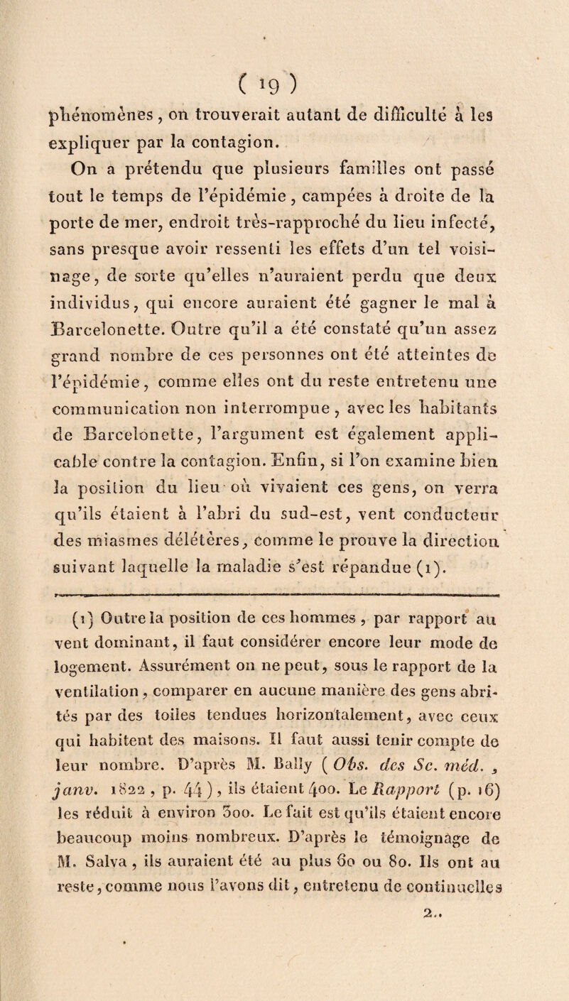 phénomènes, on trouverait autant de difficulté à les expliquer par la contagion. On a prétendu que plusieurs familles ont passé tout le temps de l’épidémie, campées à droite de la porte de mer, endroit très-rapproché du lieu infecté, sans presque avoir ressenti les effets d’un tel voisi¬ nage, de sorte qu’elles 11’auraient perdu que deux individus, qui encore auraient été gagner le mal à Bareelonette. Outre qu’il a été constaté qu’un assez grand nombre de ces personnes ont été atteintes de l’épidémie, comme elles ont du reste entretenu une communication non interrompue, avec les habitants cle Bareelonette, l’argument est également appli¬ cable contre la contagion. Enfin, si l’on examine bien la position du lieu ou vivaient ces gens, on verra qu’ils étaient à l’abri du sud-est, vent conducteur des miasmes délétères, comme le prouve la direction suivant laquelle la maladie s’est répandue (1). (î) Outre la position de ces hommes , par rapport au vent dominant, il faut considérer encore leur mode de logement. Assurément on ne peut, sous le rapport de la ventilation , comparer en aucune manière des gens abri¬ tés par des toiles tendues horizontalement, avec ceux qui habitent des maisons. Il faut aussi tenir compte de leur nombre. D’après M. Balîy ( Obs. des Sc. méd. , janv. 1822 , p. 44 ) ? ds étaient 400. Le Rapport (p. i6) les réduit à environ 5oo. Le fait est qu’ils étaient encore beaucoup moins nombreux. D’après le témoignage cle M. Salva , ils auraient été au plus 60 ou 80. Ils ont au reste, comme nous l’avons dit, entretenu de continuelles 2-.