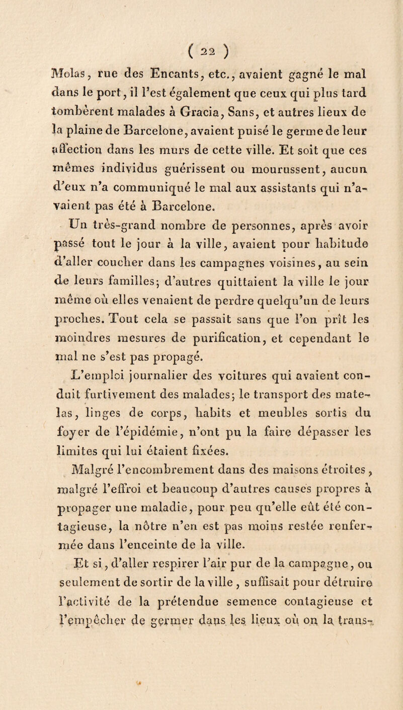 Molas, rue des Encants, etc., avaient gagné le mal dans le port, il Fest également que ceux qui plus tard tombèrent malades à Gracia, Sans, et autres lieux de la plaine de Barcelone, avaient puisé le germe de leur affection dans les murs de cette ville. Et soit que ces mêmes individus guérissent ou mourussent, aucun d'eux n'a communiqué le mal aux assistants qui n'a¬ vaient pas été à Barcelone. Un très-grand nombre de personnes, après avoir passé tout le jour à la ville, avaient pour habitude d’aller coucher dans les campagnes voisines, au sein de leurs familles-, d’autres quittaient la ville le jour même ou elles venaient de perdre quelqu'un de leurs proches. Tout cela se passait sans que l’on prît les moindres mesures de purification, et cependant le mal ne s'est pas propagé. L’emploi journalier des voitures qui avaient con¬ duit furtivement des malades; le transport des mate¬ las, linges de corps, habits et meubles sortis du foyer de l’épidémie, n’ont pu la faire dépasser les limites qui lui étaient fixées. Malgré l’encombrement dans des maisons étroites, malgré l’effroi et beaucoup d’autres causes propres à propager une maladie, pour peu qu’elle eut été con¬ tagieuse, la nôtre n’en est pas moins restée renfer¬ mée dans l’enceinte de la ville. Et si, d’aller respirer l'air pur de la campagne, ou seulement de sortir de la ville , suffisait pour détruire l’activité de la prétendue semence contagieuse et Ferapê,cbçr de gçrmer daps les lieux où on la Laps-