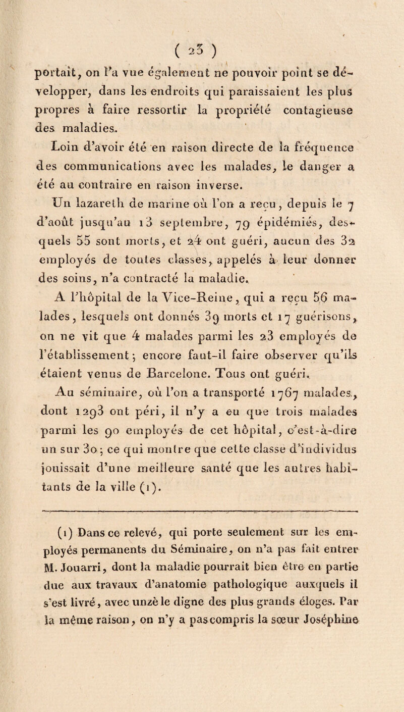 portait, on Ta vue également ne pouvoir point se dé¬ velopper, dans les endroits qui paraissaient les plus propres à faire ressortir la propriété contagieuse des maladies. Loin d’avoir été en raison directe de la fréquence des communications avec les malades, le danger a été au contraire en raison inverse. Un lazareth de marine où Ton a reçu, depuis le 7 d’août jusqu’au i3 septembre, 79 épidémies, des*- quels 55 sont morts, et 24 ont guéri, aucun des 82 employés de toutes classes, appelés à leur donner des soins, n’a contracté la maladie. A l’hôpital de la Vice-Reine, qui a reçu 56 ma¬ lades, lesquels ont donnés 39 morts et 17 guérisons, on ne vit que 4 malades parmi les 26 employés de l’établissement; encore faut-il faire observer qu’ils étaient venus de Barcelone. Tous ont guéri. Au séminaire, où l’on a transporté 1767 malades, dont 1298 ont péri, il n’y a eu que trois malades parmi les 90 employés de cet hôpital, c’est-à-dire un sur 3o ; ce qui montre que cette classe d’individus jouissait d’une meilleure santé que les autres habi¬ tants de la ville (1 ). (1) Dans ce relevé, qui porte seulement sur les em¬ ployés permanents du Séminaire, on n’a pas fait entrer M. Jouarri, dont la maladie pourrait bien être en partie due aux travaux d’anatomie pathologique auxquels il s’est livré, avec unzè le digne des plus grands éloges. Par la même raison, on n’y a pascompris la sœur Joséphine