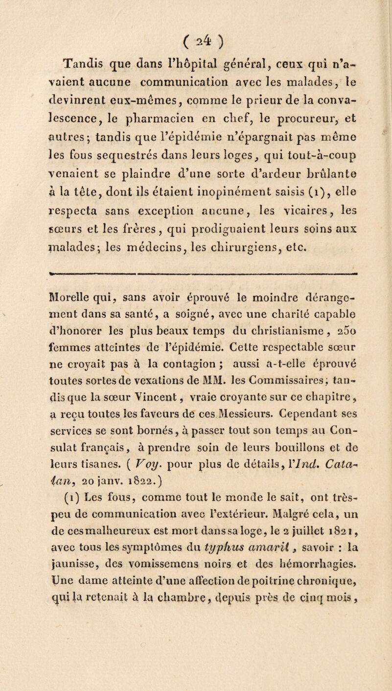 Tandis que dans l’hôpital général, ceux qui n’a¬ vaient aucune communication avec les malades, le devinrent eux-mêmes, comme le prieur de la conva¬ lescence, le pharmacien en chef, le procureur, et autres-, tandis que l’épidémie n’épargnait pas même les fous séquestrés dans leurs loges, qui tout-à-coup venaient se plaindre d’une sorte d’ardeur brûlante à la tête, dont ils étaient inopinément saisis (1), elle respecta sans exception aucune, les vicaires, les sœurs et les frères, qui prodiguaient leurs soins aux malades; les médecins, les chirurgiens, etc. Morelle qui, sans avoir éprouvé le moindre dérange¬ ment dans sa santé, a soigné, avec une charité capable d’honorer les plus beaux temps du christianisme, 2Ôo femmes atteintes de l’épidémie. Cette respectable sœur ne croj^ait pas à la contagion ; aussi a-t-elle éprouvé toutes sortes de vexations de MM. les Commissaires; tan¬ dis que la sœur Vincent, vraie croyante sur ce chapitre, a reçu toutes les faveurs de ces Messieurs. Cependant ses services se sont bornés, h passer tout son temps au Con¬ sulat français, à prendre soin de leurs bouillons et de leurs tisanes. ( V oy. pour plus de détails, Vinci* Cata- ian, 20 janv. 1822.) (1) Les fous, comme tout le monde le sait, ont très- peu de communication aveo l’extérieur. Malgré cela, un de ces malheureux est mort dans sa loge, le 2 juillet 182 2, avec tous les symptômes du typhus amarii 9 savoir : la jaunisse, des vomissemens noirs et des hémorrhagies. Une dame atteinte d’une affection de poitrine chronique, qui la retenait à la chambre, depuis près de cinq mois,