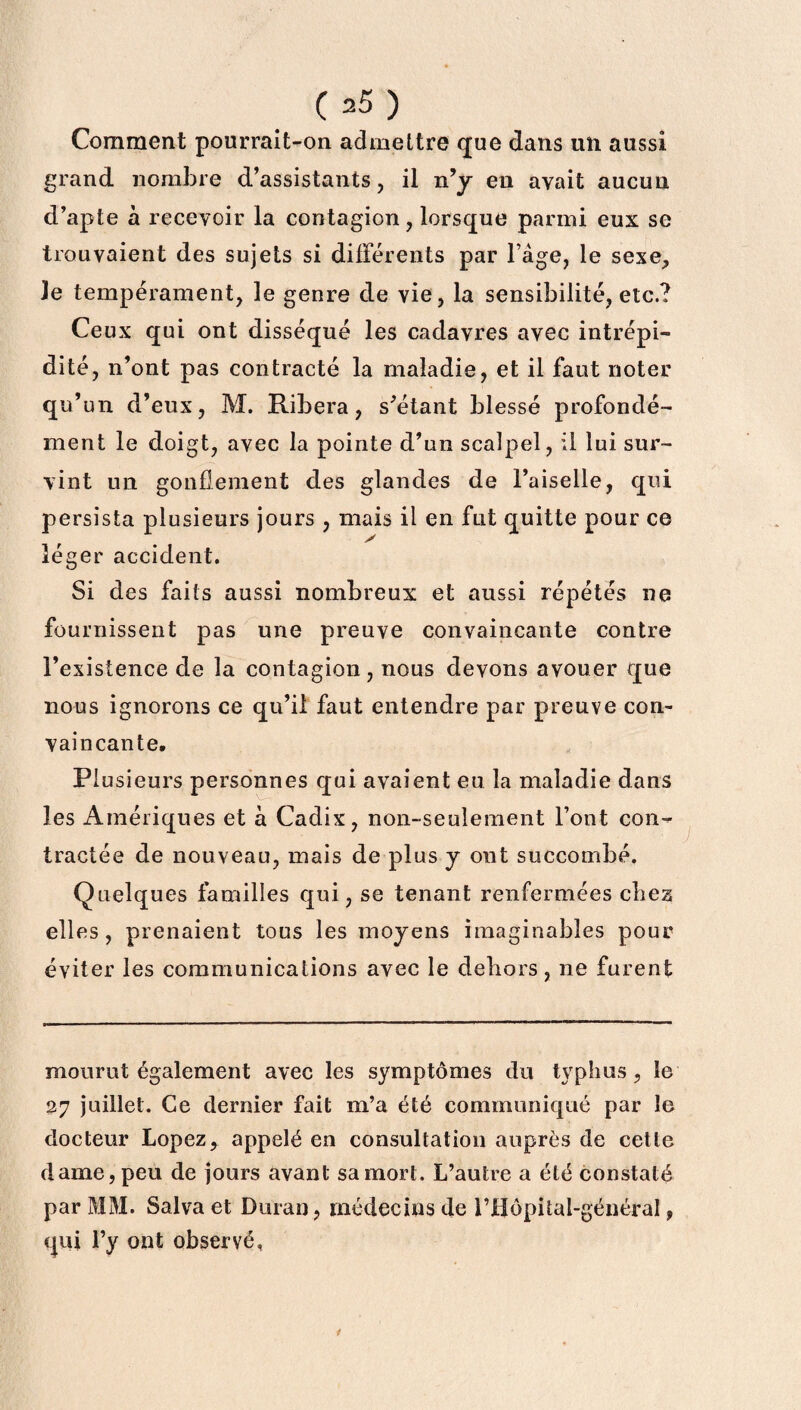 Comment pourrait-on admettre que dans un aussi grand nombre d’assistants, il n’y en avait aucun d’apte à recevoir la contagion, lorsque parmi eux se trouvaient des sujets si différents par l’âge, le sexe. Je tempérament, le genre de vie, la sensibilité, etc.? Ceux qui ont disséqué les cadavres avec intrépi¬ dité, n’ont pas contracté la maladie, et il faut noter qu’un d’eux, M. Ribera, s’étant blessé profondé¬ ment le doigt, avec la pointe d’un scalpel, il lui sur¬ vint un gonflement des glandes de l’aiselle, qui persista plusieurs jours , mais il en fut quitte pour ce léger accident. Si des faits aussi nombreux et aussi répétés ne fournissent pas une preuve convaincante contre l’existence de la contagion, nous devons avouer que nous ignorons ce qu’il faut entendre par preuve con¬ vaincante. Plusieurs personnes qui avaient eu la maladie dans les Amériques et à Cadix, non-seulement l’ont con¬ tractée de nouveau, mais de plus y ont succombé. Quelques familles qui, se tenant renfermées chez elles, prenaient tous les moyens imaginables pour éviter les communications avec le dehors, ne furent mourut également avec les symptômes du typhus, îe 27 juillet. Ce dernier fait m’a été communiqué par le docteur Lopez, appelé en consultation auprès de cette dame, peu de jours avant sa mort. L’autre a été constaté par MM. Salva et Durai), médecins de l’JEÏôpital-général, qui l’y ont observé, 1