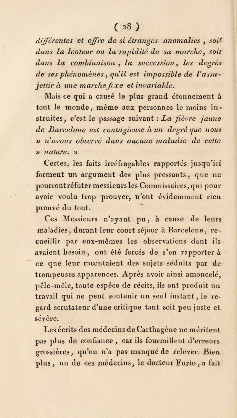 différentes et offre de si étranges anomalies , soit- dans la lenteur ou la rapidité de sa marche, soit dans la combinaison , la succession, les degrés de ses phénomènes j quil est impossible de Vassu¬ jettir à une marche fixe et invariable. Mais ce qui a causé le plus grand étonnement à tout le monde, même aux personnes le moins in¬ struites, c'est le passage suivant : La fièvre jaune de Barcelone est contagieuse à un degré que nous » n avons observé dans aucune maladie de cette » nature. » Certes, les faits irréfragables rapportés jusqu’ici forment un argument des plus pressants, que ne pourrontréfuter messieurs les Commissaires, qui pour avoir voulu trop prouver, n’ont évidemment rien prouvé du tout. Ces Messieurs n’ayant pu, à cause de leurs maladies, durant leur court séjour à Barcelone, re¬ cueillir par eux-mêmes les observations dont ils avaient besoin, ont été forcés de s’en rapportera ce que leur racontaient des sujets séduits par de trompeuses apparences. Après avoir ainsi amoncelé, pêle-mêle, toute espèce de récits, ils ont produit un travail qui ne peut soutenir un seul instant, le re¬ gard scrutateur d’une critique tant soit peu juste et sévère. Les écrits des médecins de Carthagène ne méritent pas plus de confiance, car ils fourmillent d’erreurs grossières, qu’on n’a pas manqué de relever. Bien plus, un de ces médecins, le docteur Furio, a fait