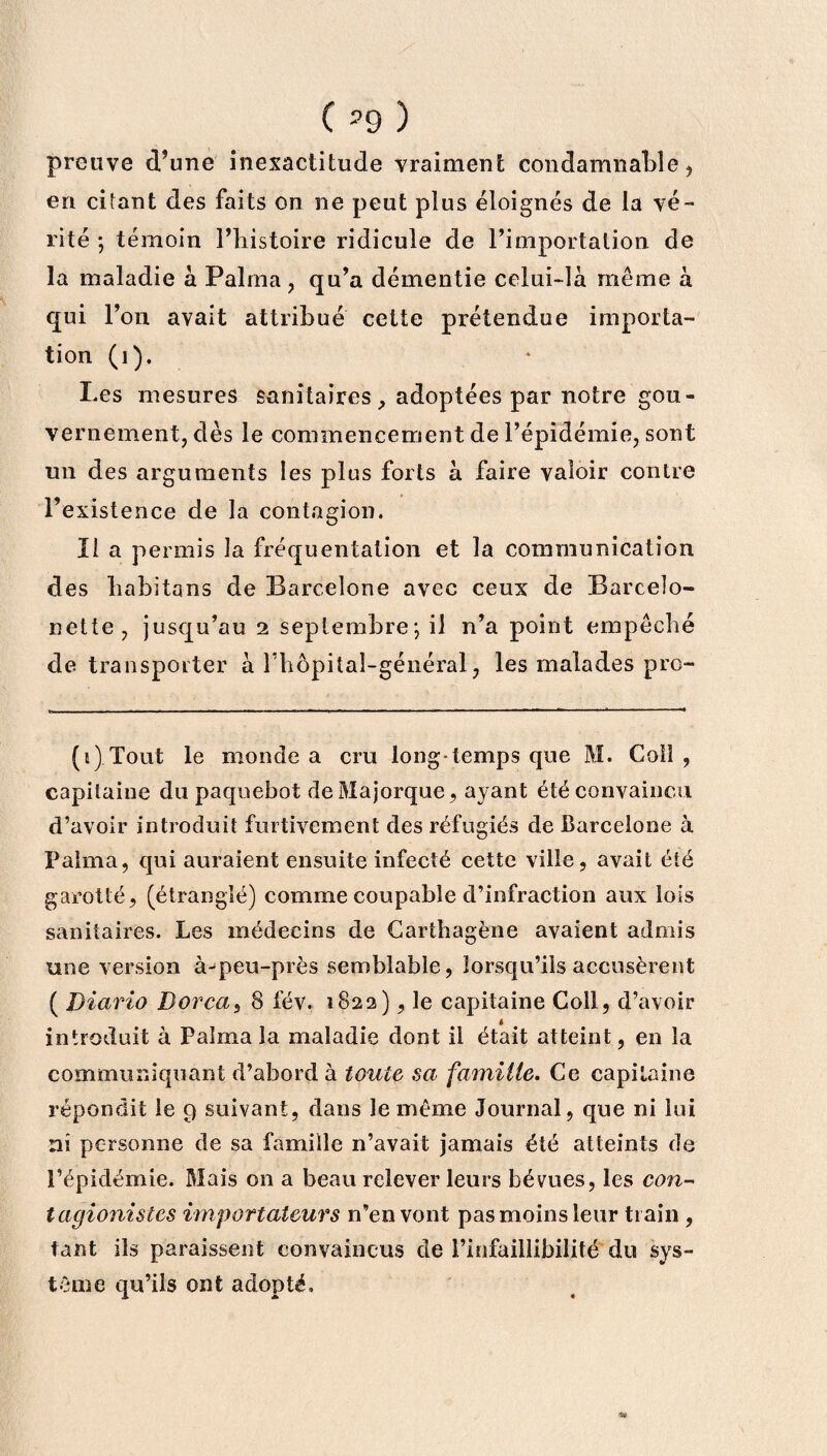( ?9 ) preuve d’une inexactitude vraiment condamnable, en citant des faits on ne peut plus éloignés de la vé¬ rité ; témoin l’histoire ridicule de l’importation de la maladie à Palma , qu’a démentie celui-là même à qui l’on avait attribué cette prétendue importa¬ tion (1). Les mesures sanitaires, adoptées par notre gou¬ vernement, dès le commencement de l’épidémie, sont un des arguments les plus forts à faire valoir contre l’existence de la contagion. Il a permis la fréquentation et la communication des habitons de Barcelone avec ceux de Barcelo- nette, jusqu’au 2 septembre* *, il n’a point empêché de transporter à rhôpital-général, les malades pro- (1) Tout le monde a cru long-temps que M. Coll , capitaine du paquebot de Majorque, ayant été convaincu d’avoir introduit furtivement des réfugiés de Barcelone à Palma, qui auraient ensuite infecté cette ville, avait été garotté, (étranglé) comme coupable d’infraction aux lois sanitaires. Les médecins de Carthagène avaient admis une version à^peu-près semblable, lorsqu’ils accusèrent ( Diario Borca, 8 fév. 1822), le capitaine Coll, d’avoir * introduit à Palma la maladie dont il était atteint, en la communiquant d’abord à toute sa famille. Ce capitaine répondit le 9 suivant, dans le même Journal, que ni lui ni personne de sa famille n’avait jamais été atteints de l’épidémie. Mais on a beau relever leurs bévues, les con- tagionistes importateurs n’en vont pas moins leur train , tant ils paraissent convaincus de l’infaillibilité' du sys¬ tème qu’ils ont adopté.