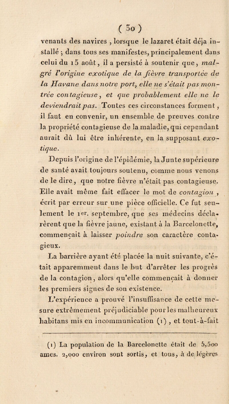 venants des navires , lorsque le lazaret était déjà in¬ stallé ; dans tous ses manifestes, principalement dans celui du i5 août, il a persisté à soutenir que, mal¬ gré Vorigine exotique de la fièvre transportée de la Havane dans notre port} elle ne s’était pas mon¬ trée contagieuse, et que probablement elle ne le deviendrait pas. Toutes ces circonstances forment, il faut en convenir, un ensemble de preuves contre la propriété contagieuse de la maladie, qui cependant aurait dû lui être inhérente, en la supposant exo¬ tique. Depuis l’origine de l’épidémie, la Junte supérieure de santé avait toujours soutenu, comme nous venons de le dire, que notre lièvre n’était pas contagieuse. Elle avait même fait effacer le mot de contagion , écrit par erreur sur une pièce officielle. Ce fut seu¬ lement le 1er. septembre, que ses médecins décla¬ rèrent que la lièvre jaune, existant à la Barcelonette, commençait à laisser poindre son caractère conta¬ gieux. La barrière ayant été placée la nuit suivante, c’é¬ tait apparemment dans le but d’arrêter les progrès de la contagion, alors qu’elle commençait a donner les premiers signes de son existence. L’expérience a prouvé l’insuffisance de cette me¬ sure extrêmement préjudiciable pou îles malheureux liabitans mis en incommunication (i) , et tout-à-fait (1) La population de la Barcelonette était de 5,5oo âmes. 2,000 environ sont sortis, et tous, à de légères