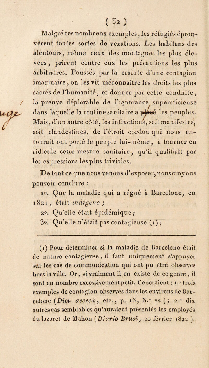 Malgré ces nombreux exemples, les réfugiés éprou¬ vèrent toutes sortes de vexations. Les babitans des alentours, meme ceux des montagnes les plus éle¬ vées,, prirent contre eux les précautions les plus arbitraires. Poussés par la crainte d’une contagion imaginaire, on les vît méconnaître les droits les plus sacrés de l’humanité, et donner par cette conduite, la preuve déplorable de l’ignorance supersticieuse dans laquelle la routine sanitaire a les peuples. Mais, d’un autre côté, les infractions, soit manifestes, soit clandestines, de l’étroit cordon qui nous en¬ tourait ont porté le peuple lui-même, a tourner en ridicule ceUe mesure sanitaire, qu’il qualiliait par les expressions les plus triviales. De tout ce que nous venons d’exposer, nous croyons pouvoir conclure : 1°. Que la maladie qui a régné à Barcelone, en 1821 , était indigène ; 20. Qu’elle était épidémique; 3°. Qu’elle n’était pas contagieuse (1) ; (1) Pour déterminer si la maladie de Barcelone était de nature contagieuse , il faut uniquement s’appuyer sur les cas de communication qui ont pu être observés hors la ville. Or, si vraiment il en existe de ce genre , il sont en nombre excessivementpetit. Ce seraient : i.° trois exemples de contagion observés dans les environs de Bar¬ celone {Dict. cicercd, etc., p. 16, N.° 2 2); 2.0 dix autres cas semblables qu’auraient présentés les employés du lazaret de Malion ( Diario Brusi, 20 février 1822 ).