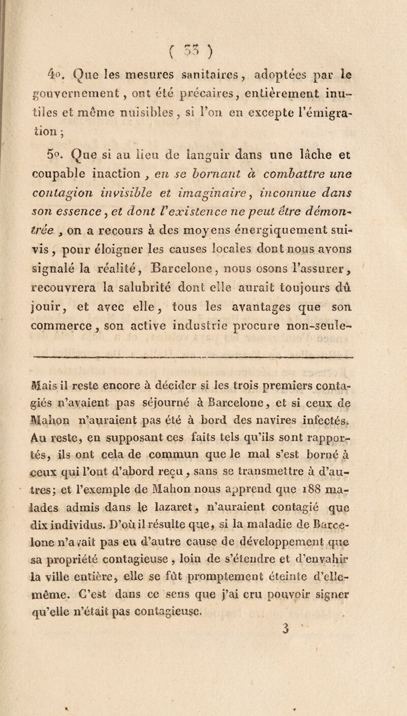(  ) 4». One les mesures sanitaires, adoptées par le gouvernement , ont été précaires, entièrement inu¬ tiles et même nuisibles, si Ton en excepte l’émigra¬ tion ; 5°, Que si au lieu de languir dans une lâche et coupable inaction , eu se bornant à combattre une contagion invisible et imaginaire, inconnue dans son essence, et dont Vexistence ne peut être démon- trêe ,on a recours à des moyens énergiquement sui¬ vis , pour éloigner les causes locales dont nous avons signalé la réalité, Barcelone, nous osons l’assurer, recouvrera la salubrité dont elle aurait toujours dû jouir, et avec elle, tous les avantages que son commerce, son active industrie procure non-seule- Mais il reste encore à décider si les trois premiers conta- giés n’avaient pas séjourné à Barcelone, et si ceux de Manon n’auraient pas été à bord des navires infectés» Au reste, en supposant ces faits tels qu’ils sont rappor¬ tés, ils ont cela de commun que le mal s’est borné à ceux qui l’ont d’abord reçu, sans se transmettre à d’au¬ tres; et l’exemple de Mahon nous apprend que 188 ma¬ lades admis dans le lazaret, n’auraient contagié que dix individus. D’où il résulte que, si la maladie de Barce¬ lone n’avait pas eu d’autre cause de développement que sa propriété contagieuse , loin de s’étendre et d’envahir la ville entière, elle se fût promptement éteinte d’elle- même. C’est dans ce sens que j’ai cm pouvoir signer qu’elle n’était pas contagieuse. 1 3