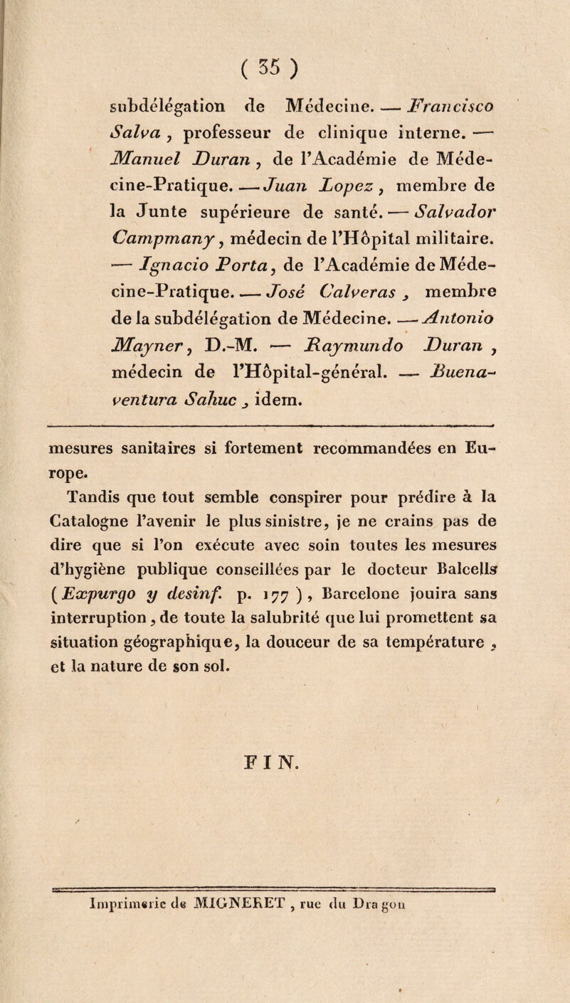 subdélégation de Médecine. — Francisco Salva , professeur de clinique interne. -— Manuel JDuran , de F Académie de Méde¬ cine-Pratique.— Juan Lopez , membre de la Junte supérieure de santé.-—Salvador Campmany, médecin de l’Hôpital militaire. -— Ignacio Porta, de l’Académie de Méde¬ cine-Pratique. .— José Calveras > membre de la subdélégation de Médecine. —•Antonio JMayner 3 D.-M. — JRaymundo JDuran , médecin de l’Hôpital-général. — Buena- ventura Sahuc idem. mesures sanitaires si fortement recommandées en Eu¬ rope. Tandis que tout semble conspirer pour prédire à la Catalogne l’avenir le plus sinistre, je ne crains pas de dire que si l’on exécute avec soin toutes les mesures d’hygiène publique conseillées par le docteur Balcells (Expurgo y desinf. p. 177 ), Barcelone jouira sans interruption, de toute la salubrité que lui promettent sa situation géographique, la douceur de sa température , et la nature de son sol. FIN. ) Imprimerie de MiGJNERET , rue du Dragon
