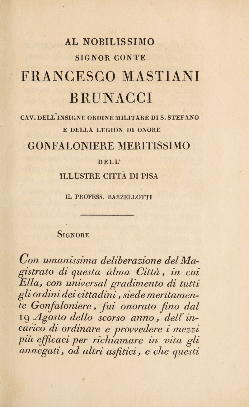 AL NOBILISSIMO SIGNOR CONTE FRANCESCO MASTIANI BRUNACGI CAV. DELL INSIGNE ORDINE MILITARE DI S. STEFANO E DELLA LEGION DI ONORE GONFALONIERE MERITISSIMO DELL8 ILLUSTRE CITTÀ DI PISA IL PROFESS. BARZELLOTTI Signore Con umanissima deliberazione del Ma¬ gistrato di questa alma Città 9 in cui Ella> con universal gradimento di tutti gli ordini dei cittadini , siede meritamen¬ te Gonfaloniere 9 fui onorato fino dal 19 Agosto dello scorso anno, dell’ in¬ carico di ordinare e provvedere i mezzi più efficaci per richiamare in vita gli annegati, od altri asjìtici f e che questi