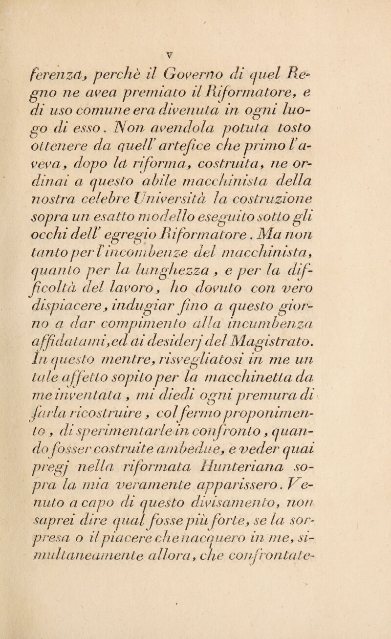 ferenzclj, perchè il Governo di quel Re* gno ne ave a premiato il Riformatore, e di uso comune era divenuta in ogni luo¬ go di esso. Non avendola, potuta tosto ottenere da queir artefice che primo l’a¬ veva, dopo la riforma, costruita, ne or¬ dinai a questo abile macchinista della nostra celebre Università la costruzione sopra un esatto modello eseguito sotto gli occhi dell’ egregio Riformatore. Ma non tanto per li incombenze del macchinista, quanto per la lunghezza , e per la dif¬ ficoltà del lavoro, ho dovuto con vero dispiacere., indugiar fino a questo gior¬ no a dar compimento alla incumbenza affici citami, ed ai desiderj del Magistrato. In questo mentre, risvegliatosi in me un tede affetto sopito per la macchinetta da me in ven tata , mi diedi ogni premura di farla ricostruire , col fermo proponimen¬ to , di sperimentarle in confronto , quan¬ do fosser costruite ambedue_, e veder quai pregi nella riformata Hunteriana so¬ pra la mia veramente apparissero. Ve¬ nuto a capo di questo divisamente, non saprei dire q ual fosse piu forte,,, se la sor¬ presa o il piacere che nacquero in me, si¬ multaneamente allora, che confrontate-