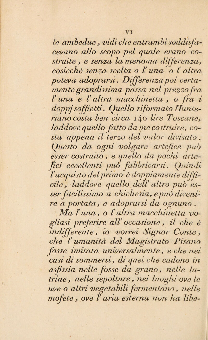 le ambedue* vidi che entrambi soddisfa¬ cevano allo scopo pel quale erano co¬ struite * e senza la menoma differenza* cosicché senza scelta o l’una o l’ altra poteva adoprarsi. Differenza poi certa¬ mente grandissima passa nel prezzo fra V una e l’altra macchinetta * o fra i doppjsoffietti. Quello riformato Hunte- riano costa ben circa i \o lire Toscane* laddove quello fatto da me costruire* co¬ sta appena il terzo del valor divisato . Questo da ogni volgare artefice può esser costruito * e quello da pochi arte¬ fici eccellenti può fabbricarsi. Quindi l? acquisto del primo è doppiamente diffi¬ cile * laddove quello dell' altro può es¬ ser facilissimo a chichesia* e può diveni¬ re a portata * e adoprarsi da ognuno . Ma luna* o l altra macchinetta vo¬ gliasi preferire all’ occasione * il che è indifferente* io vorrei Signor Conte * che V umanità del Magistrato Pisano fosse imitata universalmente * e che nei casi di sommersi * di quei che cadono in asfissia nelle fosse da grano * nelle la¬ trine * nelle sepolture * nei luoghi ove le uve o altri vegetabili fermentano * nelle mofete * ove V aria esterna non ha libe-