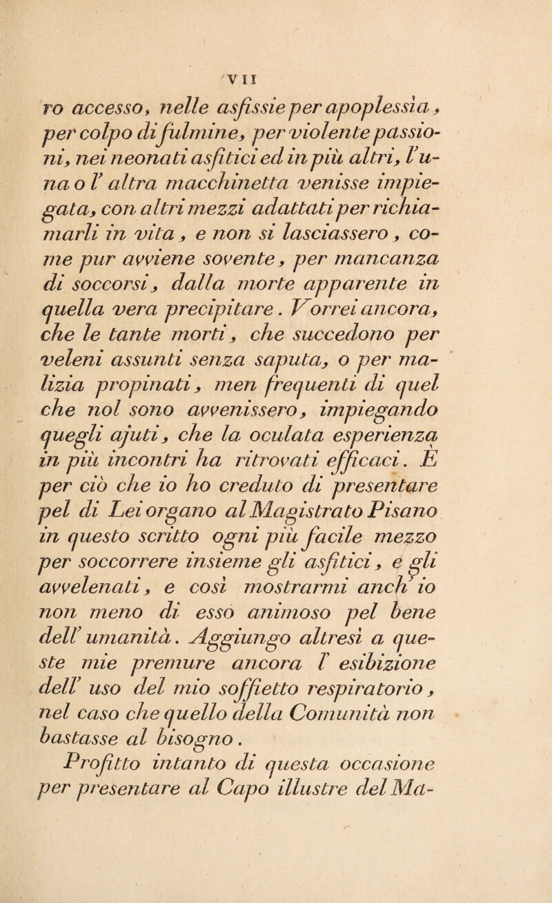 \ -vii ro accesso , nelle asfissie per apoplessìa peP colpo difiulmine, per violente passio¬ ni, nei neonati asfittici ed in più altri, lu¬ na o V altra macchinetta venisse impie¬ gata* con altri mezzi adattati per richia¬ marli in vita , e non si lasciassero , co¬ me pur avviene sovente., per mancanza di soccorsi, dalla morte apparente in quella vera precipitare . Vorrei ancora , che le tante morti, che succedono per veleni assunti senza saputa* o per ma¬ lizia propinatimeri frequenti di quel che noi sono avvenissero * impiegando quegli ajuti * che la oculata esperienza in più incontri ha ritrovati efifiicaci. E per ciò che io ho creduto di presentare pel di Lei organo al Magistrato Pisano in questo scritto ogni più fiacile mezzo per soccorrere insieme gli asfittici, e gli avvelenati, e cosi mostrarmi aneli io non meno di esso animoso pel bene dell' umanità. Aggiungo altresi a que¬ ste mie premure ancora l esibizione dell' uso del mio sofifiietto respiratorio * nel caso che quello della Comunità non bastasse al bisogno. Profitto intanto di questa occasione per presentare al Capo illustre del Ma-