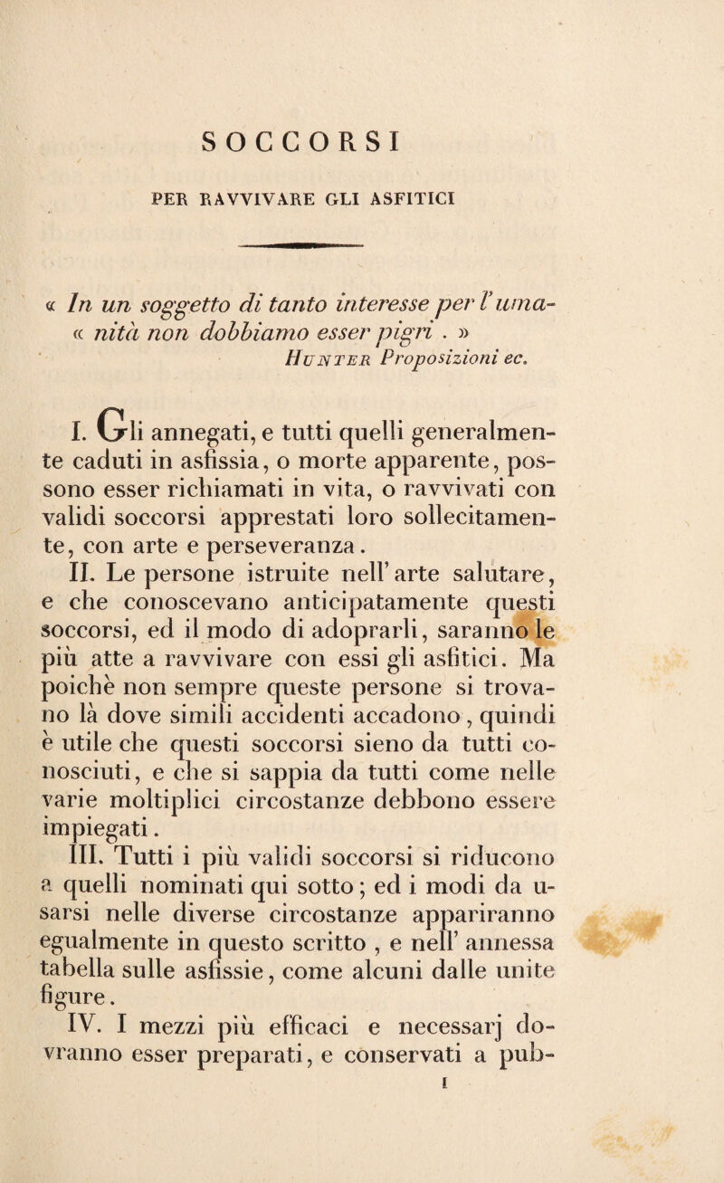 SOCCORSI PER RAVVIVARE GLI ASFITICI « In un soggetto di tanto interesse per Vicina¬ ti nità non dobbiamo esser pigri . » Hunter Proposizioni ec* I. Gli annegati, e tutti quelli generalmen¬ te caduti in asfissia, o morte apparente, pos¬ sono esser richiamati in vita, o ravvivati con validi soccorsi apprestati loro sollecitamen¬ te, con arte e perseveranza. II. Le persone istruite nelFarte salutare, e che conoscevano anticipatamente questi soccorsi, ed il modo di adoprarli, saranno le più atte a ravvivare con essi gli asfìtici. Ma poiché non sempre queste persone si trova¬ no là dove simili accidenti accadono, quindi è utile che questi soccorsi sieno da tutti co¬ nosciuti, e che si sappia da tutti come nelle varie moltiplici circostanze debbono essere impiegati. III. Tutti i più validi soccorsi si riducono a quelli nominati qui sotto ; ed i modi da u- sarsi nelle diverse circostanze appariranno egualmente in questo scritto , e nell’ annessa tabella sulle asfissie, come alcuni dalle unite figure. IV. I mezzi più efficaci e necessarj do¬ vranno esser preparati, e conservati a pub-