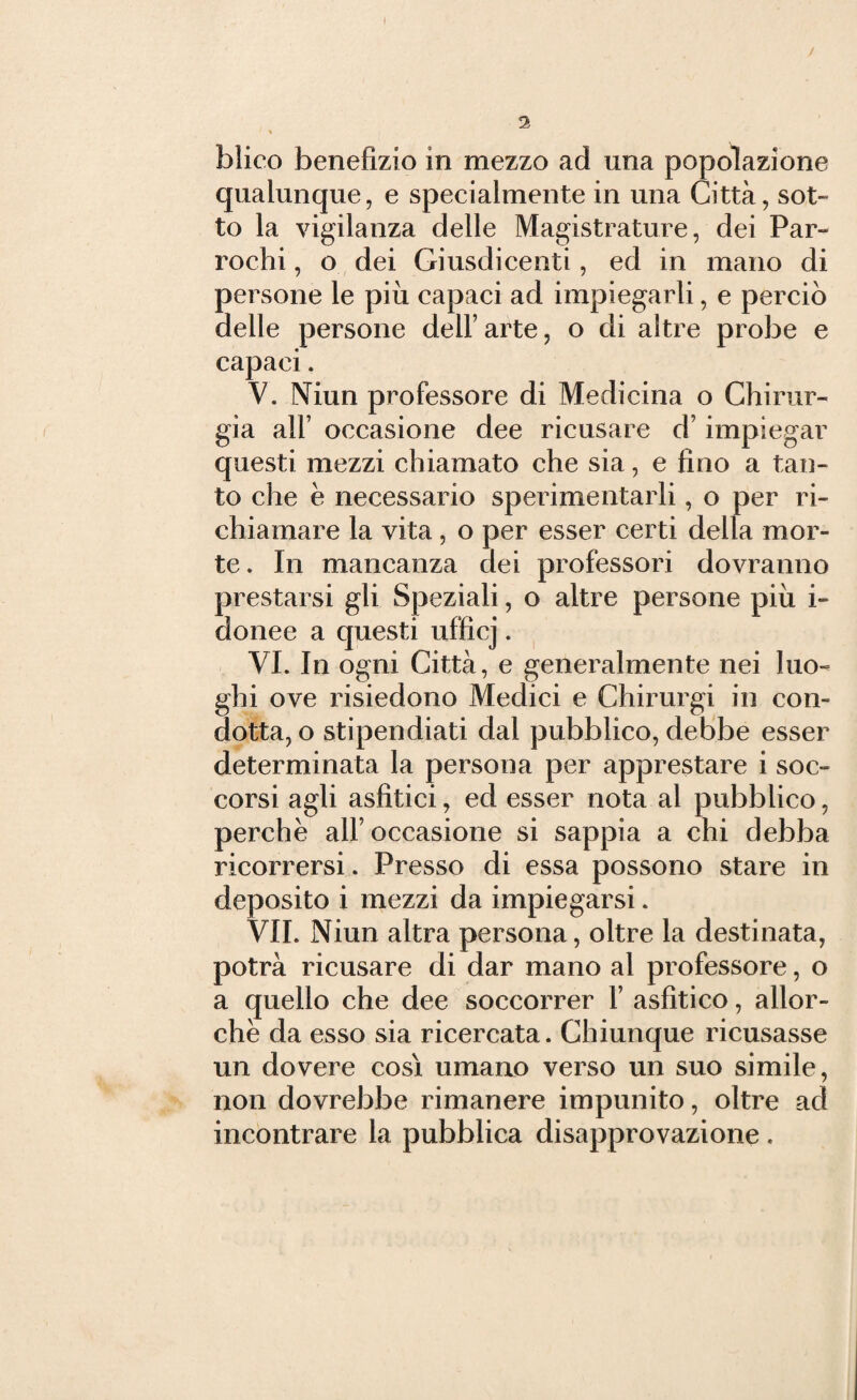 qualunque, e specialmente in una Città, sot¬ to la vigilanza delle Magistrature, dei Par- rochi, o dei Giusdicenti, ed in mano di persone le più capaci ad impiegarli, e perciò delle persone dell’ arte, o di altre probe e capaci * V. Niun professore di Medicina o Chirur¬ gia all’ occasione dee ricusare d’impiegar questi mezzi chiamato che sia, e fino a tan¬ to che e necessario sperimentarli, o per ri¬ chiamare la vita, o per esser certi della mor¬ te. In mancanza dei professori dovranno prestarsi gli Speziali, o altre persone più i- donee a questi ufficj. VI. In ogni Città, e generalmente nei luo¬ ghi ove risiedono Medici e Chirurgi in con¬ dotta, o stipendiati dal pubblico, debbe esser determinata la persona per apprestare i soc¬ corsi agli asfitici, ed esser nota al pubblico, perchè alf occasione si sappia a chi debba ricorrersi. Presso di essa possono stare in deposito i mezzi da impiegarsi. VII. Niun altra persona, oltre la destinata, potrà ricusare di dar mano al professore, o a quello che dee soccorrer V asfitico, allor¬ ché da esso sia ricercata. Chiunque ricusasse un dovere così umano verso un suo simile, non dovrebbe rimanere impunito, oltre ad incontrare la pubblica disapprovazione .