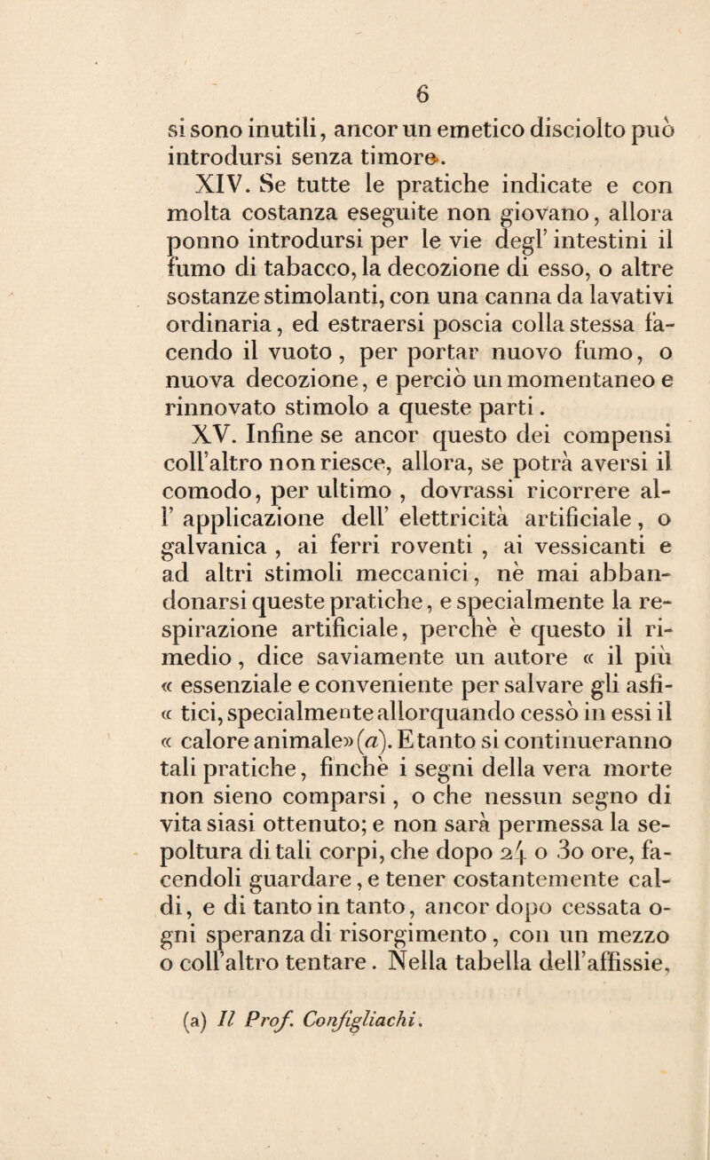 si sono inutili, ancor un emetico disciolto può introdursi senza timore. XIV. Se tutte le pratiche indicate e con molta costanza eseguite non giovano, allora ponno introdursi per le vie degl’ intestini il fumo di tabacco, la decozione di esso, o altre sostanze stimolanti, con una canna da lavativi ordinaria, ed estraersi poscia colla stessa fa¬ cendo il vuoto, per portar nuovo fumo, o nuova decozione, e perciò un momentaneo e rinnovato stimolo a queste parti. XV. Infine se ancor questo dei compensi colf altro non riesce, allora, se potrà aversi il comodo, per ultimo , dovrassi ricorrere al- f applicazione dell’ elettricità artificiale, o galvanica , ai ferri roventi , ai vessicanti e ad altri stimoli meccanici, nè mai abban¬ donarsi queste pratiche, e specialmente la re¬ spirazione artificiale, perchè è questo il ri¬ medio , dice saviamente un autore « il più « essenziale e conveniente per salvare gli asfi- « tici, specialmente allorquando cessò in essi il « calore animale» (a). E tanto si continueranno tali pratiche, finché i segni della vera morte non sieno comparsi, o che nessun segno di vita siasi ottenuto; e non sarà permessa la se¬ poltura ditali corpi, che dopo 2r\ o «3o ore, fa¬ cendoli guardare, e tener costantemente cal¬ di, e di tanto in tanto, ancor dopo cessata o- gni speranza di risorgimento , con un mezzo o coll’altro tentare. Nella tabella dell’affissie, (a) II Prof. Confìgliachi.