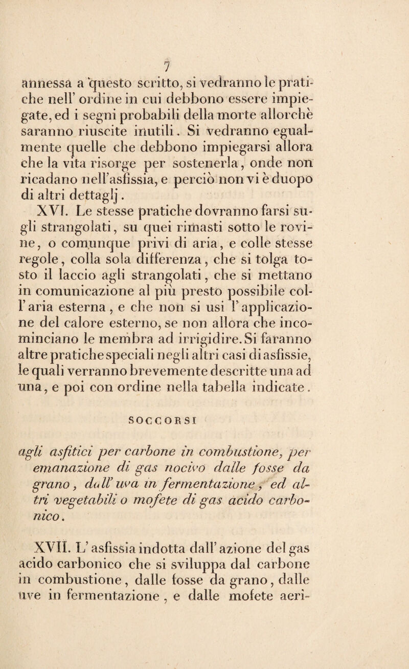 annessa a questo scritto, si vedranno le prati» che nell’ ordine in cui debbono essere impie¬ gate, ed i segni probabili della morte allorché saranno riuscite inutili. Si vedranno egual¬ mente quelle che debbono impiegarsi allora che la vita risorge per sostenerla, onde non ricadano nell’asfissia, e perciò nonvièduopo di altri dettaglj. XVI. Le stesse pratiche dovranno farsi su¬ gli strangolati, su quei rimasti sotto le rovi¬ ne , o comunque privi di aria, e colle stesse regole, colla sola differenza, che si tolga to¬ sto il laccio agli strangolati, che si mettano in comunicazione al più presto possibile col- Faria esterna, e che non si usi Fapplicazio¬ ne del calore esterno, se non allora che inco¬ minciano le membra ad irrigidire. Si faranno altre pratiche speciali negli altri casi di asfissie, le quali verranno brevemente descritte una ad una, e poi con ordine nella tabella indicate. soccorsi agli asfitici per carbone in combustione, per emanazione di gas nocivo dalle fosse da grano 9 dall’ uva in fermentazione, ed al¬ tri vegetabili o mofete di gas acido carbo¬ nico . XVII. L’asfissia indotta dall’azione del gas acido carbonico che si sviluppa dal carbone in combustione , dalle fosse da grano, dalle uve in fermentazione , e dalle mofete aeri-