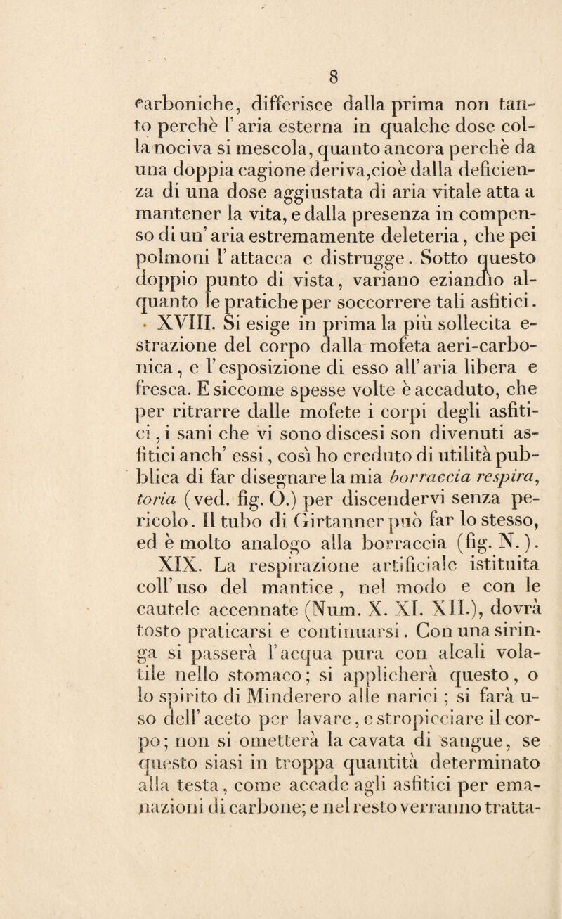 carboniche, differisce dalla prima non tan¬ to perchè 1’ aria esterna in qualche dose col¬ la nociva si mescola, quanto ancora perchè da una doppia cagione deriva,cioè dalla deficien¬ za di una dose aggiustata di aria vitale atta a mantener la vita, e dalla presenza in compen¬ so di un’ aria estremamente deleteria, che pei polmoni F attacca e distrugge. Sotto questo doppio punto di vista, variano eziandio al¬ quanto le pratiche per soccorrere tali asfìtici. • XVIII. Si esige in prima la più sollecita e- strazione del corpo dalla mofeta aeri-carbo¬ nica, e Tesposizione di esso all’aria libera e fresca. E siccome spesse volte è accaduto, che per ritrarre dalle mofete i corpi degli asiati¬ ci , i sani che vi sono discesi son divenuti as- fitici anch’ essi, cosi ho creduto di utilità pub¬ blica di far disegnare la mia borraccia respira, toria (ved. fig. O.) per discendervi senza pe¬ ricolo. Il tubo di Girtanner può far lo stesso, ed è molto analogo alla borraccia (fig. N. ). XIX. La respirazione artificiale istituita colf uso del mantice , nel modo e con le cautele accennate (Num. X. XI. XII.), dovrà tosto praticarsi e continuarsi. Con una sirin¬ ga si passerà l’acqua pura con alcali vola¬ tile nello stomaco; si applicherà questo, o lo spirito di Minderero alle narici ; si farà li¬ so dell’aceto per lavare, e stropicciare il cor¬ po ; non si ometterà la cavata di sangue, se questo siasi in troppa quantità determinato alla testa, come accade agli asfìtici per ema¬ nazioni di car bone; e nel resto verranno tratta-