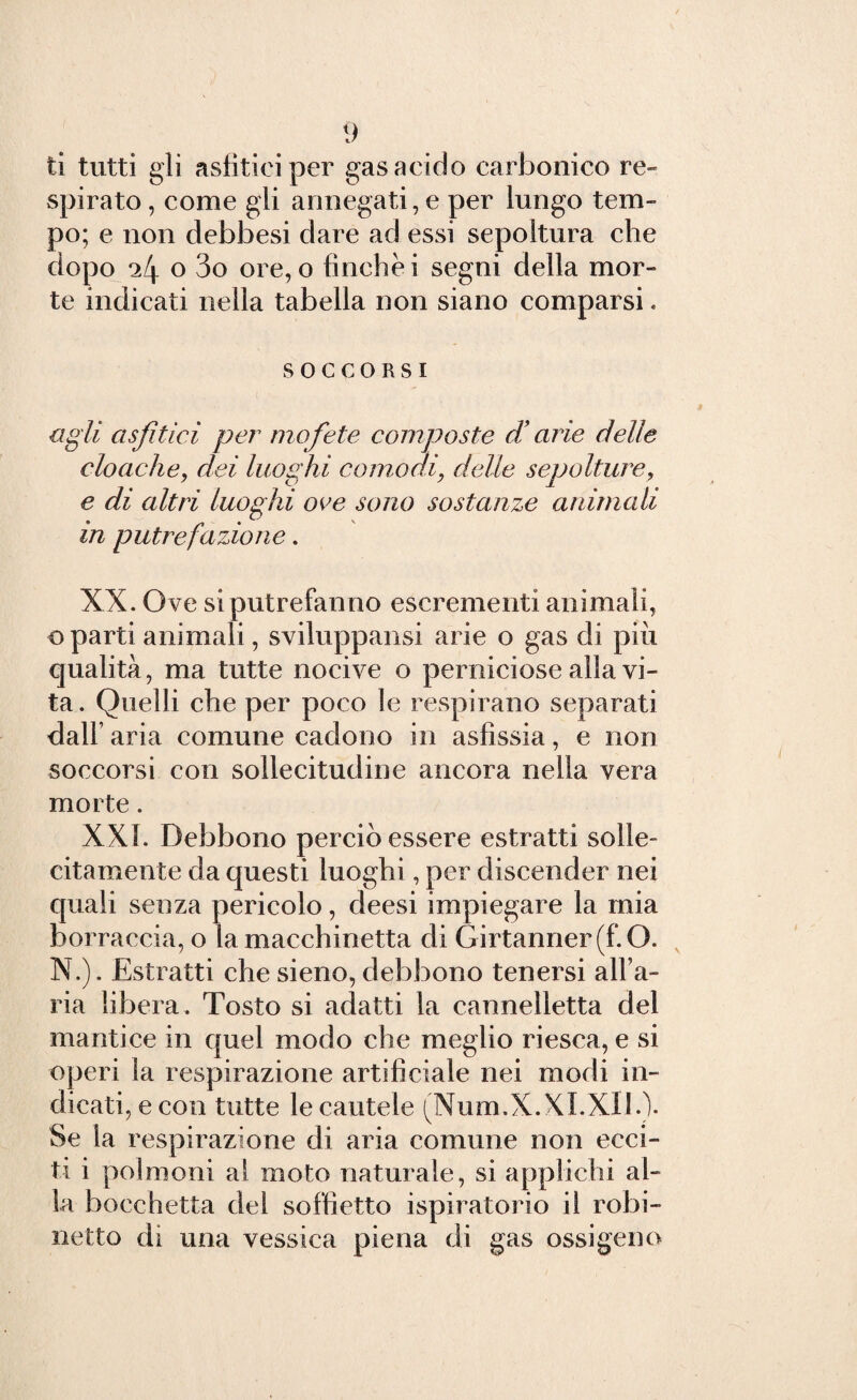 ti tutti gli asfitieiper gas acido carbonico re¬ spirato , come gli annegati, e per lungo tem¬ po; e non debbesi dare ad essi sepoltura che dopo 24 o 3o ore, o finche i segni della mor¬ te indicati nella tabella non siano comparsi. SOCCORSI agli a sfilici per mofete composte d’arie delle cloache, dei luoghi comodi, delle sepolture, e di altri luoghi oc e sono sostanze animali in putrefazione. XX. Ove si putrefanno escrementi animali, o parti animali, sviluppami arie o gas di più qualità, ma tutte nocive o perniciose alla vi¬ ta . Quelli che per poco le respirano separati dall’ aria comune cadono in asfissia, e non soccorsi con sollecitudine ancora nella vera morte. XXL Debbono perciò essere estratti solle¬ citamente da questi luoghi, per discender nei quali senza pericolo, deesi impiegare la mia borraccia, o la macchinetta di Girtanner(f.O. N.). Estratti che sieno, debbono tenersi alfa- ria libera. Tosto si adatti la cannelletta del mantice in quel modo che meglio riesca, e si operi la respirazione artificiale nei modi in¬ dicati, e con tutte le cautele (Num.X.XI.XIL). Se la respirazione di aria comune non ecci¬ ti i polmoni al moto naturale, si applichi al¬ la bocchetta del soffietto ispiratorio il rubi¬ netto di una vessiea piena di gas ossigeno