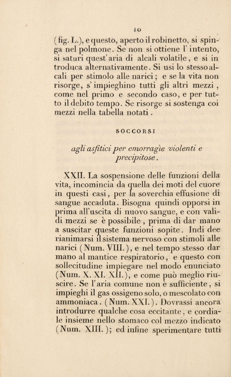 iO ( fig. L.), e questo, aperto il rubinetto, si spin¬ ga nel polmone. Se non si ottiene 1 intento, si saturi quest’ aria di alcali volatile, e si in troduca alternativamente. Si usi lo stesso al¬ cali per stimolo alle narici ; e se la vita non risorge, s’impieghino tutti gli altri mezzi , come nel primo e secondo caso, e per tut¬ to il debito tempo. Se risorge si sostenga coi mezzi nella tabella notati. SOCCORSI agli asfitìci per emorragìe violenti e precipitose. XXII. La sospensione delle funzioni della vita, incomincia da quella dei moti del cuore in questi casi, per la soverchia effusione dì sangue accaduta. Bisogna quindi opporsi in prima alfuscita di nuovo sangue, e con vali¬ di mezzi se è possibile , prima di dar mano a suscitar queste funzioni sopite. Indi dee rianimarsi il sistema nervoso con stimoli alle narici ( Num. Vili. ), e nel tempo stesso dar mano al mantice respiratorio, e questo con sollecitudine impiegare nel modo enunciato (Num. X. XI. XII.), e come può meglio riu¬ scire. Se l aria comune non è sufficiente, si impieghi il gas ossigeno solo, o mescolato con ammoniaca. (Num. XXI.). Dovrassi ancora introdurre qualche cosa eccitante, e cordia* le insieme nello stomaco col mezzo indicato (Num. XIII.); ed infine sperimentare tutti