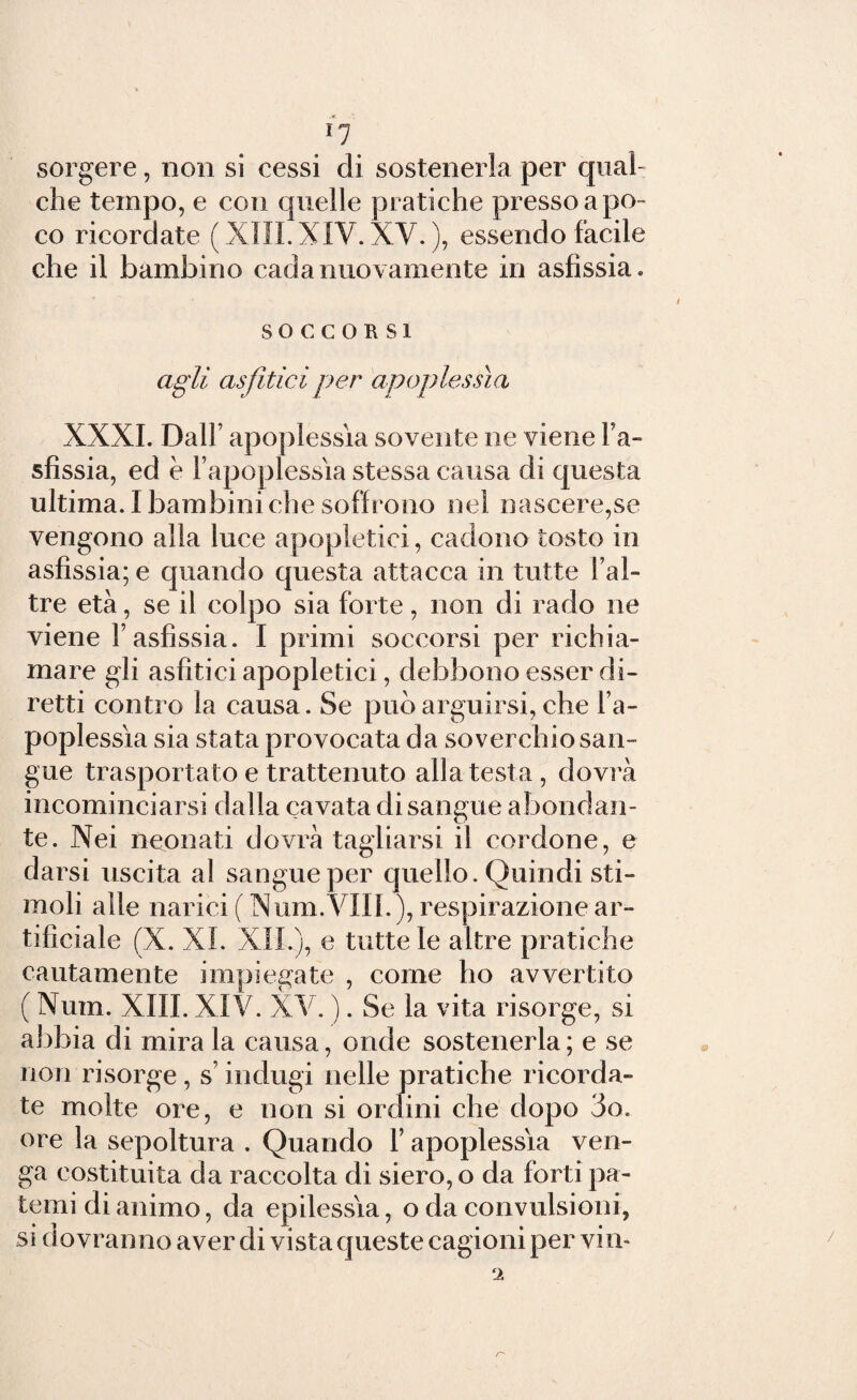 I? sorgere, non si cessi di sostenerla per qual¬ che tempo, e con quelle pratiche presso a po¬ co ricordate ( XIII. XIV. XV. ), essendo facile che il bambino cada nuovamente in asfissia. SOCCORSI agli asfìticiper apoplessia XXXI. Dall’ apoplessìa sovente ne viene l’a¬ sfissia, ed è l’apoplessìa stessa causa di questa ultima. I bambini che soffrono nel nascerete vengono alla luce apopletici, cadono tosto in asfissia; e quando questa attacca in tutte l’al- tre età, se il colpo sia forte, non di rado ne viene l’asfissia. I primi soccorsi per richia¬ mare gli asfitici apopletici, debbono esser di¬ retti contro la causa. Se può arguirsi, che l’a¬ poplessìa sia stata provocata da soverchio san¬ gue trasportato e trattenuto alla testa , dovrà incominciarsi dalla cavata disangue affondan¬ te. Nei neonati dovrà tagliarsi il cordone, e darsi uscita al sangue per quello. Quindi sti¬ moli alle narici ( Num.VIII.), respirazione ar¬ tificiale (X. XI. XII.), e tutte le altre pratiche cautamente impiegate , come ho avvertito ( Num. XIII. XIV. XV. ). Se la vita risorge, si abbia di mira la causa, onde sostenerla ; e se non risorge , s’indugi nelle pratiche ricorda¬ te molte ore, e non si ordini che dopo 3o, ore la sepoltura . Quando 1’ apoplessìa ven¬ ga costituita da raccolta di siero, o da forti pa¬ temi di animo, da epilessìa, o da convulsioni, si dovranno aver di vista queste cagioni per vin* ‘i