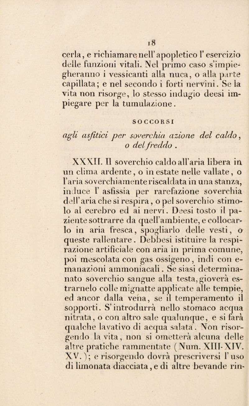 cerla, e richiamare nell’apopletieo V esercizio delle funzioni vitali. Nel primo caso s’impie¬ gheranno i vessicanti alla nuca, o alla parte capillata; e nel secondo i forti nervini. Se la vita non risorge, lo stesso indugio deesi im¬ piegare per la tumulazione. SOCCORSI agli asfitici per soverchia azione del caldo, o del freddo . XXXII. Il soverchio caldo all’aria libera in un clima ardente, o in estate nelle vallate, o l’aria soverchiamente riscaldata in una stanza, induce 1’ asfissia per rarefazione soverchia dell’aria che si respira, o pel soverchio stimo¬ lo ai cerebro ed ai nervi. Deesi tosto il pa¬ ziente sottrarre da quell’ambiente, e collocar¬ lo in aria fresca, spogliarlo delle vesti, o queste rallentare. Debbesi istituire la respi¬ razione artificiale con aria in prima comune, poi mescolata con gas ossigeno, indi con e- ttianazioni ammoniacali. Se siasi determina- nato soverchio sangue alla testa, gioverà es- trarnelo colle mignatte applicate alle tempie, ed ancor dalla vena, se il temperamento il sopporti. S’introdurrà nello stomaco acqua nitrata, o con altro sale qualunque, e si farà qualche lavativo di acqua salata . Non risor¬ gendo la vita, non si ometterà alcuna delle altre pratiche rammentate (Num. XIII- XIV. XV.); e risorgendo dovrà prescriversi l’uso di limonata diacciata, e di altre bevande rin-
