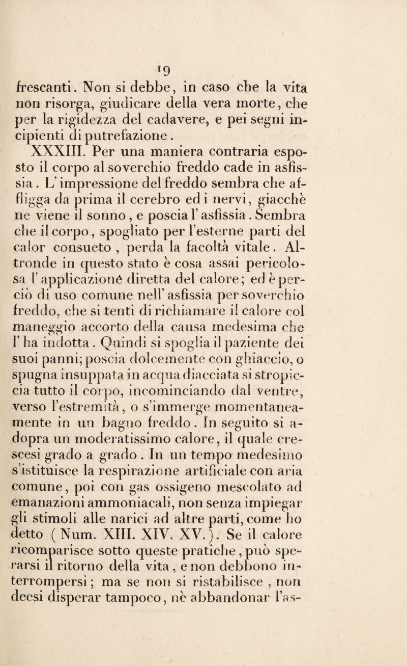 frescanti. Non si debbe, in caso che la vita non risorga, giudicare della vera morte, che per la rigidezza del cadavere, e pei segni in¬ cipienti di putrefazione. XXXIII. Per una maniera contraria espo¬ sto il corpo al soverchio freddo cade in asfis¬ sia . L’impressione del freddo sembra che af¬ fligga da prima il cerebro edi nervi, giacche ne viene il sonno , e poscia 1’ asfissia. Sembra che il corpo, spogliato per resterne parti del calor consueto , perda la facoltà vitale. Al¬ tronde in questo stato e cosa assai pericolo¬ sa Y applicazione diretta del calore; ed è per¬ ciò di uso comune nell’asfissia per soverchio freddo, che si tenti di richiamare il calore col maneggio accorto della causa medesima che l’ha indotta . Quindi si spoglia il paziente dei suoi panni; poscia dolcemente con ghiaccio, o spugna insuppata in acqua diacciata si stropic¬ cia tutto il corpo, incominciando dal ventre, verso l’estremità, o s’immerge momentanea¬ mente in un bagno freddo. In seguito si a- dopra un moderatissimo calore, il quale ere- scesi grado a grado . In un tempo medesimo s’istituisce la respirazione artificiale con aria comune, poi con gas ossigeno mescolato ad emanazioni ammoniacali, non senza impiegar gli stimoli alle narici ad altre parti, come ho detto ( Num. XIII. XIV. XV. ). Se il calore ricomparisce sotto queste pratiche, può spe¬ rarsi il ritorno della vita , e non debbono in* terrompersi ; ma se non si ristabilisce , non deesi disperar tampoco, nè abbandonar l’as-