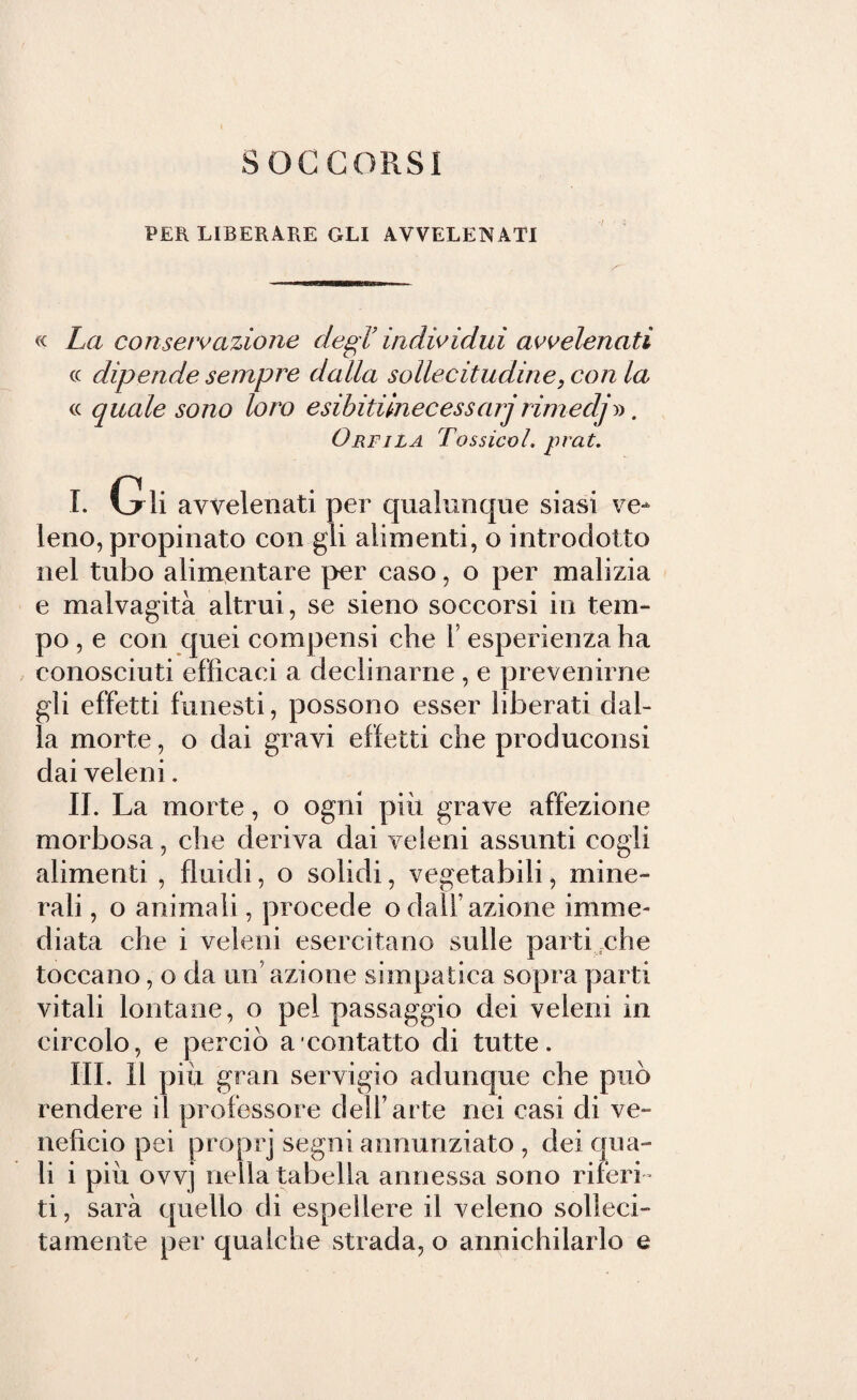 SOCCORSI PER LIBERARE GLI AVVELENATI « La conservazione degl’ individui avvelenati cc dipende sempre dalla sollecitudine, con la « quale sono loro esibitunecessarjrimedj». Orfila Tossicol. prat. I. Gli avvelenati per qualunque siasi ve¬ leno, propinato con gli alimenti, o introdotto nel tubo alimentare per caso, o per malizia e malvagità altrui, se sieno soccorsi in tem¬ po , e con quei compensi che Y esperienza ha conosciuti efficaci a declinarne , e prevenirne gli effetti funesti, possono esser liberati dal¬ la morte, o dai gravi effetti che produconsi dai veleni. II. La morte, o ogni più grave affezione morbosa, che deriva dai veleni assunti cogli alimenti , fluidi, o solidi, vegetabili, mine¬ rali , o animali, procede odali’azione imme¬ diata che i veleni esercitano sulle parti che toccano, o da un azione simpatica sopra parti vitali lontane, o pel passaggio dei veleni in circolo, e perciò a contatto di tutte. III. 11 più gran servigio adunque che può rendere il professore dell’arte nei casi di ve¬ neficio pei proprj segni annunziato , dei qua¬ li i più ovvj nella tabella annessa sono riferi¬ ti, sarà quello di espellere il veleno solleci¬ tamente per qualche strada, o annichilarlo e