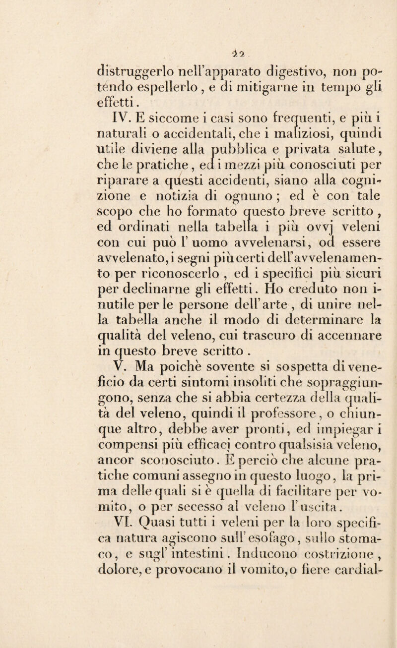 distruggerlo nell’apparato digestivo, non po¬ tendo espellerlo , e di mitigarne in tempo gli effetti. IV. E siccome i casi sono frequenti, e più i naturali o accidentali, che i maliziosi, quindi utile diviene alla pubblica e privata salute, che le pratiche, ed i mezzi più conosciuti per riparare a questi accidenti, siano alla cognù zione e notizia di ognuno ; ed è con tale scopo che ho formato questo breve scritto , ed ordinati nella tabella i più ovvj veleni con cui può 1’ uomo avvelenarsi, od essere avvelenato,i segni piùcerti dell’avvelenamen- to per riconoscerlo , ed i specifici più sicuri per declinarne gli effetti. Ho creduto non i- riutile perle persone dell’arte , di unire nel¬ la tabella anche il modo di determinare la qualità del veleno, cui trascuro di accennare in questo breve scritto . V. Ma poiché sovente si sospetta di vene¬ ficio da certi sintomi insoliti che sopraggiun¬ gono, senza che si abbia certezza della quali¬ tà del veleno, quindi il professore, o chiun¬ que altro, debbe aver pronti, ed impiegar i compensi più efficaci contro qualsisia veleno, ancor sconosciuto. E perciò che alcune pra¬ tiche comuni assegno in questo luogo, la pri¬ ma delle quali si è quella di facilitare per vo¬ mito, o per secesso al veleno l’uscita. VI. Quasi tutti i veleni per la loro specifi¬ ca natura agiscono sull’esofago, sullo stoma¬ co, e sugl’intestini. Inducono costrizione, dolore, e provocano il vomito, o fiere cardial-