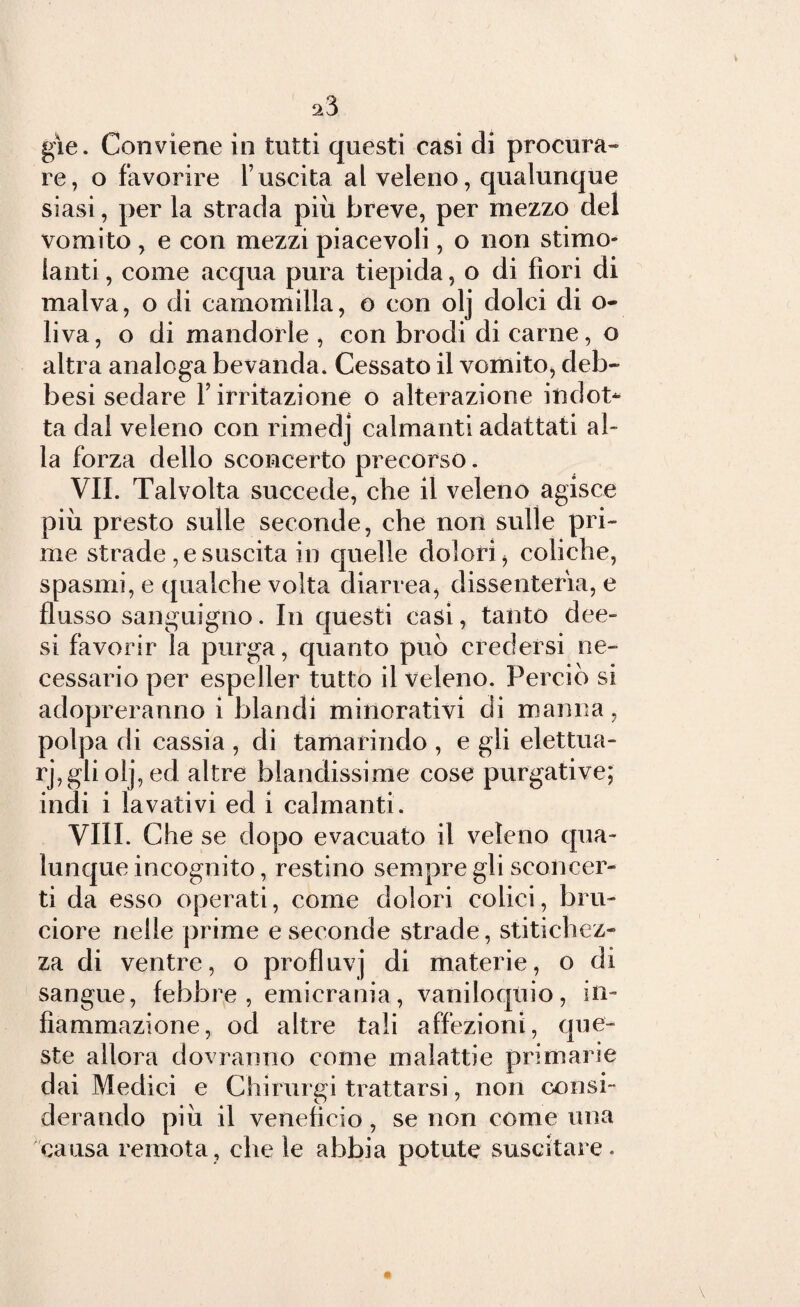 re, o favorire l’uscita al veleno, qualunque siasi, per la strada più breve, per mezzo del vomito, e con mezzi piacevoli, o non stimo¬ lanti , come acqua pura tiepida, o di fiori di malva, o di camomilla, o con olj dolci di o- liva, o di mandorle , con brodi di carne, o altra analoga bevanda. Cessato il vomito, deb» besi sedare Y irritazione o alterazione indot¬ ta dal veleno con rimedj calmanti adattati al¬ la forza dello sconcerto precorso. VII. Talvolta succede, che il veleno agisce più presto sulle seconde, che non sulle pri¬ me strade , e suscita in quelle dolori 5 coliche, spasmi, e qualche volta diarrea, dissenteria, e flusso sanguigno. In questi casi, tanto dee- si favorir la purga, quanto può credersi ne¬ cessario per espeller tutto il veleno. Perciò si adopreranno i blandi minorativi di manna, polpa di cassia , di tamarindo , e gli elettua- rj, gli olj, ed altre blandissime cose purgative; indi i lavativi ed i calmanti. Vili. Che se dopo evacuato il veleno qua¬ lunque incognito, restino sempre gli sconcer¬ ti da esso operati, come dolori colici, bru¬ ciore nelle prime e seconde strade, stitichez¬ za di ventre, o profluvj di materie, o di sangue, febbre, emicrania, vaniloquio, in¬ fiammazione, od altre tali affezioni, que¬ ste allora dovranno come malattie primarie dai Medici e Chirurgi trattarsi, non consi¬ derando più il veneficio, se non come una causa remota, che le abbia potute suscitare.