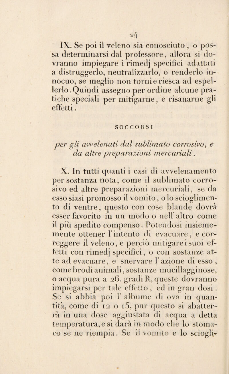 IX. Se poi il veleno sia conosciuto , o pos¬ sa determinarsi dal professore, allora si do¬ vranno impiegare i rimedj specifici adattati a distruggerlo, neutralizzarlo, o renderlo in¬ nocuo, se meglio non torni e riesca ad espel¬ lerlo. Quindi assegno per ordine alcune pra¬ tiche speciali per mitigarne, e risanarne gli effetti. soccorsi per gli avvelenati dal sublimato corrosivo, e da altre preparazioni mercuriali. X. In tutti quanti i casi di avvelenamento per sostanza nota, come il sublimato corro¬ sivo ed altre preparazioni mercuriali, se da esso siasi promosso il vomito, o lo scioglimen¬ to di ventre, questo con cose blande dovrà esser favorito in un modo o nell altro come il piu spedito compenso. Potendosi insieme- mente ottener Vintento di evacuare, e cor¬ reggere il veleno, e perciò mitigarci suoi ef¬ fetti con rimedj specifici, o con sostanze at¬ te ad evacuare, e snervare 1 azione di esso , come brodi animali, sostanze mucillagginose, o acqua pura a 26. gradi R, queste dovranno impiegarsi per tale effetto , ed in gran dosi . Se si abbia poi 1 albume di ova in quan¬ tità, come di 12 o i5, pur questo si sbatter¬ li in una dose aggiustata di acqua a detta temperatura, e si darà in modo che lo stoma¬ co se ne riempia. Se il vomito e lo sciogli-