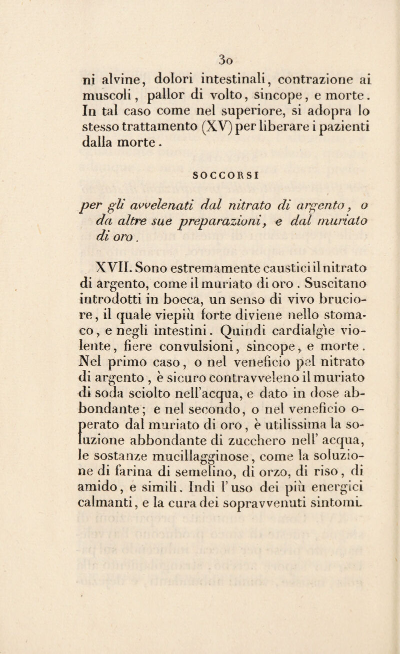 ni alvine, dolori intestinali, contrazione ai muscoli, pallor di volto, sincope, e morte. In tal caso come nel superiore, si adopra lo stesso trattamento (XV) per liberare i pazienti dalla morte. SOCCORSI per gli avvelenati dal nitrato di argento, o da altre sue preparazioni, e dal tnuriato di oro. XVIL Sono estremamente caustici il nitrato di argento, come il muriato di oro . Suscitano introdotti in bocca, un senso di vivo brucio¬ re , il quale viepiù forte diviene nello stoma¬ co, e negli intestini. Quindi cardialgie vio¬ lente , fiere convulsioni, sincope, e morte. Nel primo caso, o nel veneficio pel nitrato di argento , è sicuro contravveleno il muriato di soda sciolto nell’acqua, e dato in dose ab¬ bondante; e nel secondo, o nel veneficio o- perato dal muriato di oro, e utilissima la so¬ luzione abbondante di zucchero nell’ acqua, le sostanze mucillagginose, come la soluzio¬ ne di farina di semelino, di orzo, di riso, di amido, e simili. Indi Y uso dei più energici calmanti, e la cura dei sopravvenuti sintomi.