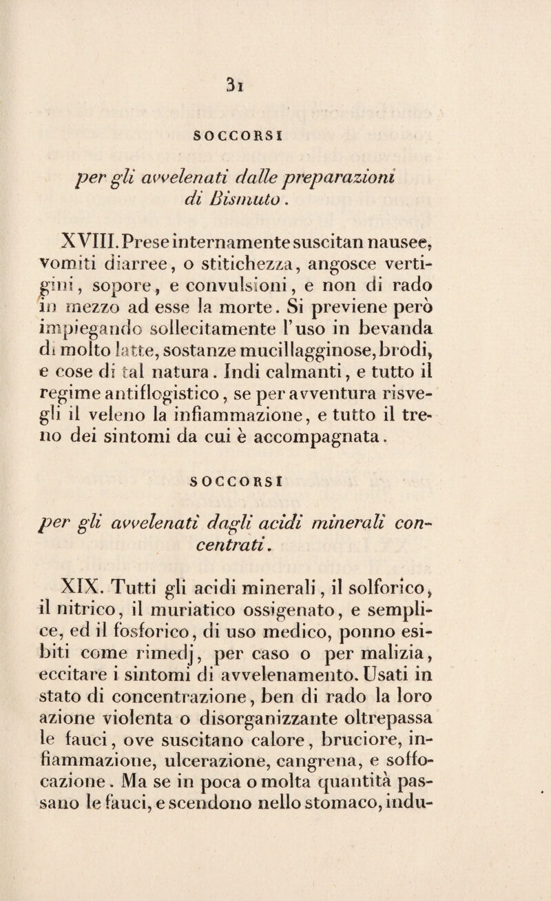 SOCCORSI per gli avvelenati dalle preparazioni di Bismuto. XVIII. Prese internamente suscitan nausee, vomiti diarree, o stitichezza, angosce verti¬ gini, sopore, e convulsioni, e non di rado in mezzo ad esse la morte. Si previene però impiegando sollecitamente l’uso in bevanda di molto latte, sostanze mucillagginose, brodi, e cose di tal natura. Indi calmanti, e tutto il regime antiflogistico, se per avventura risve¬ gli il veleno la infiammazione, e tutto il tre¬ no dei sintomi da cui è accompagnata. SOCCORSI per gli avvelenati dagli acidi minerali con¬ centrati. XIX. Tutti gli acidi minerali, il solforico, il nitrico, il muriatico ossigenato, e sempli¬ ce, ed il fosforico, di uso medico, ponno esi¬ biti come rimedj, per caso o per malizia, eccitare i sintomi di avvelenamento. Usati in stato di concentrazione, ben di rado la loro azione violenta o disorganizzante oltrepassa le fauci, ove suscitano calore, bruciore, in¬ fiammazione, ulcerazione, cangrena, e soffo¬ cazione . Ma se in poca o molta quantità pas¬ sano le fauci, e scendono nello stomaco, indù-