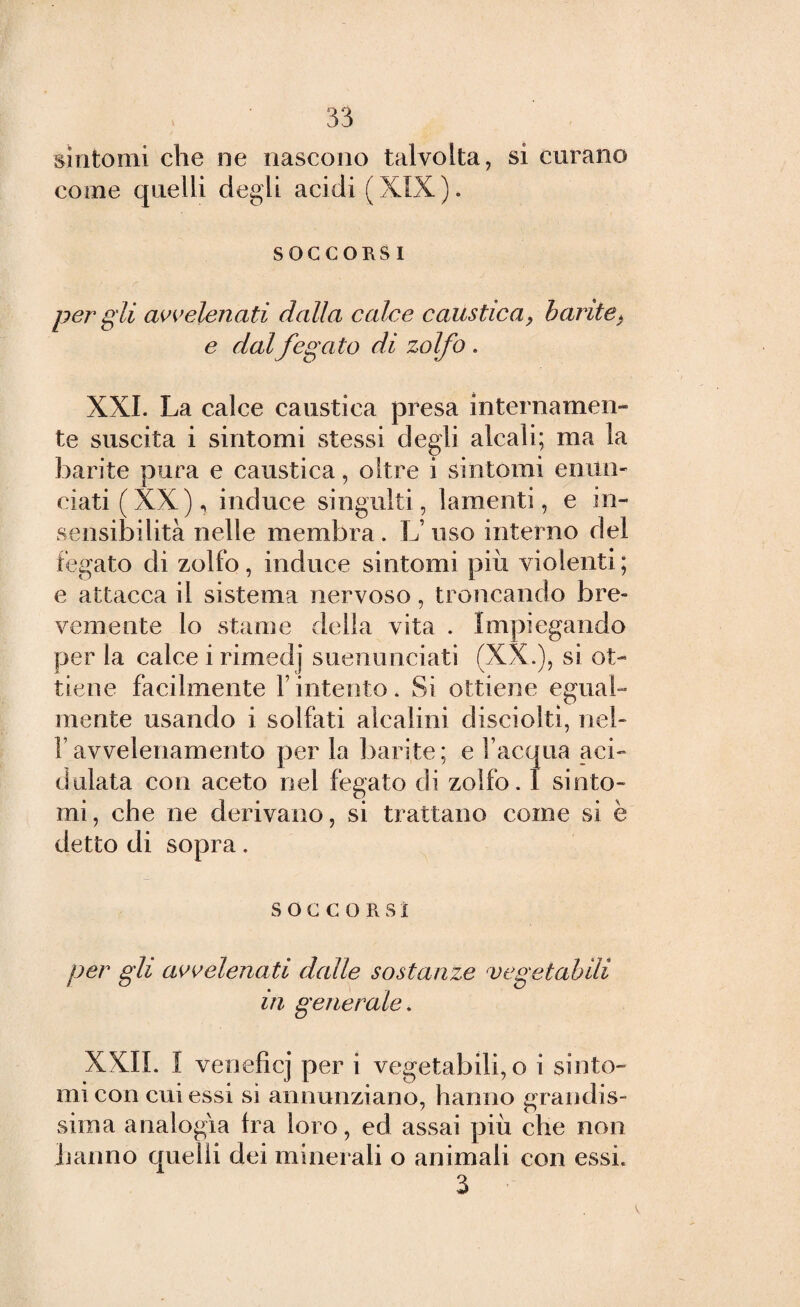 sintomi che ne nascono talvolta, si curano come quelli degli acidi (XIX). SOCCORSI per gli avvelenati dalla calce caustica, barite, e dalfegato di zolfo . XXI. La calce caustica presa internamen¬ te suscita i sintomi stessi degli alcali; ma la barite pura e caustica, oltre i sintomi enun¬ ciati (XX), induce singulti, lamenti, e in¬ sensibilità nelle membra. L uso interno del fegato di zolfo, induce sintomi più violenti; e attacca il sistema nervoso, troncando bre¬ vemente lo stame della vita . Impiegando per la calce i rimedj suenunciati (XX.), si ot¬ tiene facilmente l’intento. Si ottiene egual¬ mente usando i solfati alcalini disciolti, nel- f avvelenamento per la barite; e l’acqua aci¬ dalata con aceto nel fegato di zolfo. I sinto¬ mi, che ne derivano, si trattano come si è detto di sopra. SOCCO R S1 per gli avvelenati dalle sostanze vegetabili in generale. XXII. I veneficj per i vegetabili, o i sinto¬ mi con cui essi si annunziano, hanno grandis¬ sima analogia fra loro, ed assai più che non hanno quelli dei minerali o animali con essi. 3