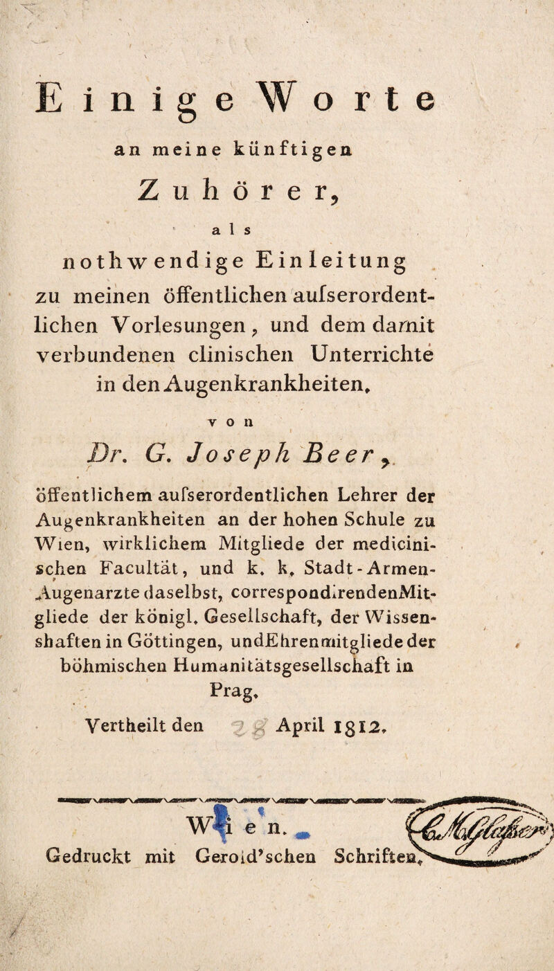 Einige Worte an meine künftigen Zuhörer, * als nothwendige Einleitung zu meinen öffentlichen aufserordent- lichen Vorlesungen ; und dem damit verbundenen clinischen Unterrichte in den Augenkrankheiten, von _ i Dr. G. Joseph Beer, öffentlichem aufserordentlichen Lehrer der Augenkrankheiten an der hohen Schule zu Wien, wirklichem Mitgliede der medicini- schen Facultat, und k. k, Stadt -Armen- Augenarzte daselbst, correspondirendenMit- giiede der königl, Gesellschaft, der Wissen¬ shaften in Göttingen, undEhrenmitgliede der böhmischen Humanitätsgesellschaft in Prag, Vertheilt den April lg 12» Wf e n. , Gedruckt mit Geroid’schen Schriften